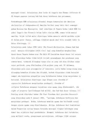 mencegah tirani. Selanjutnya jhon locke di inggris dan Thomas Jefferson di
AS dengan gagasan tentang hak-hak dasar kebebasan dan persamaan.
Perkembangan HAM selanjutnya ditandai dengan kemunculan the American
declaration of independence di Amerika Serikat yang lahir dari semangat
paham Rosseau dan Monesquieu. Jadi sekalipun di Negara kedua tokoh HAM itu
yakni Inggris dan Perancis belum lahir rincian HAM, namun telah muncul
amerika. Sejak inilah mulai dipertegas bahwa manusia adalah merdeka sejak
di dalam perut ibunya, sehingga tidaklah masuk akal bila sesudah lahir ia
harus dibelenggu. [9]
Selanjutnya pada tahun 1789 lahir The French Declaration, dimana hak-hak
asasi manusia ditetapkan lebih rinci lagi yang kemudian menghasilkan
dasar-dasar Negara hukum atau The Rule Of Law,dalam dasar-dasar ini antara
lain dinyatakan bahwa tidak boleh terjadi penangkapan dan penahanan yang
semena-mena, termasuk ditangkap tanpa alas an yang sah atau ditahan tanpa
surat perintah, yang dikeluarkan oleh pejabat yang sah. Di dalamnya
dinyatakan pula asas presumpsion of innocence, yaitu bahwa orang-orang yang
ditangkap kemudian ditahan dan dituduh, berhak dinyatakan tidak bersalah
sampai ada keputusan pengadilan yang berkekuatan hukum tetap menyatakan ia
bersalah. Selanjutnya dipertegas juga dengan asas freedom of
expression (kebebasan mengeluarkan pendapat), freedom of
religion (kebebasan menganut keyakinan atau agama yang dikehendaki), the
right of property (perlindungan hak milik), dan hak-hak dasar lainnya.[10]
Penting untuk diketahui bahwa The Four Freedoms dari presiden Roosevelt
yang dinyatakan pada 6 januari 1941, “pertama, kebebasan berbicara dan
menyatakan pendapat. Kedua, kebebasan memeluk agama dan beribadah sesuai
dengan ajaran agama yang diperlukannya. Ketiga, kebebasan dari kemiskinan
dalam Pengertian setiap bangsa berusaha mencapai tingkat kehidupan yang
damai dan sejahtera bagi penduduknya. Keempat, kebebasan dari ketakutan,
yang meliputi usaha, pengurangan persenjataan, sehingga tidak satupun
 