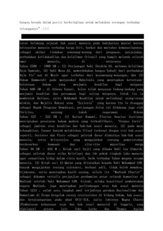 bangsa berada dalam posisi berkeinginan untuk melakukan serangan terhadap
tetangganya”.[11]
Latar belakang sejarah hak asasi manusia pada hakikatnya muncul karena
keinsyafan manusia terhadap harga diri, harkat dan martabat kemanusiaannya,
sebagai akibat tindakan sewenang-wenang dari penguasa, penjajahan,
perbudakan ketidakadilan dan kelaliman (tirani) yang hampir melanda seluruh
umat manusia, di antaranya :
Tahun 2500 – 1000 SM ; (1) Perjuangan Nabi Ibrahim AS. melawan kelaliman
Raja Namruds, (2) Nabi Musa AS. memerdekakan bangsa Yahudi dari perbudakan
Raja Fir’aun di Mesir agar terbebas dari kesewenang-wenangan, dan (3)
Hukum Hammurabi pada masyarakat Babylonia yang menetapkan ketentuan-
ketentuan hukum yang menjamin keadilan bagi warganya
Tahun 600 SM ; di Athena Yunani, Solon telah menyusun Undang-undang yang
menjamin keadilan dan persamaan bagi setiap warganya. Untuk itu ia
membentuk Haliaea, yaitu Mahkamah Keadilan untuk melindungi orang-orang
miskin, dan Majelis Rakyat atau ‘Ecclesia’ yang karena itu ia dianggap
sebagai Bapak Pengajar Demokrasi, perjuangan Solon ini didukung juga oleh
Pericles, seorang tokoh negarawan Athena
Tahun 527 – 322 SM ; (1) Kaisar Romawi, Flavius Anacius Justianus
menciptakan peraturan hukum modern yang terkodifikasi, ‘Corpus Iuris’
sebagai jaminan atas keadilan dan hak-hak asasi manusia, (2) pada masa
kebangkitan, Yunani banyak melahirkan filsuf terkenal dengan visi hak asasi
seperti, Socrates dan Plato sebagai peletak dasar diakuinya hak-hak asasi
manusia, serta Aristoteles yang mengajarkan tentang pemerintahan
berdasarkan kemauan dan cita-cita mayoritas warga
Tahun 30 SM – 632 M ; Kitab suci Injil yang dibawa Nabi Isa Almasih,
sebagai peletak dasar etika Kristiani dan ide pokok tingkah laku manusia
agar senantiasa hidup dalam cinta kasih, baik terhadap Tuhan maupun sesama
manusia, (2) Kitab suci Al-Quran yang diturunkan kepada Nabi Muhammad SAW.
banyak mengajarkan tentang toleransi, berbuat adil, tidak boleh memaksa,
bijaksana, serta menerapkan kasih sayang, selain itu ‘Madinah Charter’
sebagai dokumen tertulis perjanjian perdamaian antar seluruh komunitas di
Madinah setelah Nabi Muhammad SAW. hijrah, selaku konstitusi pembentukan
negara Madinah, juga menetapkan perlindungan atas hak asasi manusia
Tahun 1215 ; salah satu langkah awal terjadinya gerakan Rasionalisme dan
Humanisme di Eropa bergolak secara revolusioner di bidang hukum, hak asasi,
dan ketatanegaraan pada abad XVII-XIX, yaitu lahirnya Magna Charta
(Pembatasan kekuasaan raja dan hak asasi manusia) di Inggris, yang
dipelopori antara lain John Locke dan Thomas Aquino
 
