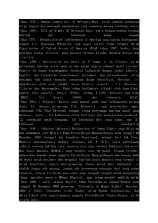 Tahun 1679 ; Habeas Corpus Act, di Britania Raya, yaitu jaminan kebebasan
warga negara dan mencegah pemenjaraan yang sewenang-wenang terhadap rakyat
Tahun 1689 ; Bill of Rights di Britania Raya, yaitu Undang-undang tentang
hak-hak dan kebebasan warga negara
Tahun 1776 ; Declaration of Indefendence di Amerika yang banyak dipengaruhi
ajaran J.J. Rousseau (Prancis), hak asasi secara resmi termuat dalam
Constitution of United States of America (USA) tahun 1787, berkat jasa
presiden Thomas Jeferson, yang disusul Abraham Licoln, Woodrow Wilson dan
lain-lain
Tahun 1789 ; Declaration des Droit de I’homme et Du Citoyen, yaitu
pernyataan hak-hak asasi manuisa dan warga negara sebagai hasil revolusi
Prancis di bawah kepemimpinan Jenderal Lafayatte dengan simbol Liberte,
Egalite, dan Freternite (kemerdekaan, persamaan, dan persaudaraan), untuk
menjamin hak asasi manusia tercantum dalam konstitusi. Revolusi ini
diprakarsai oleh para pemikir besar Prancis, seperti : J.J. Rousseau,
Voltaire dan Montesquieu. Pada tahun berikutnya diikuti oleh konstitusi
negara lain seperti, Belgia (1831), Jerman (1919), Autralia dan Ceko
(1920), Uni Sovyet (1936), dan Indonesia (1945)
Tahun 1941 ; Atlantic Charter yang muncul pada saat berkobarnya perang
dunia II, dengan pelopornya F.D. Roosevelt, yang menyebutkan empat
kebebasan (The Four Freedom) sebagai tiang penyangga hak-hak asasi yang
mendasar, yaitu : (1) kebebasan untuk berbicara dan mengeluarkan pendapat,
(2) kebebasan untuk beragama, (3) kebebasan dari rasa takut, dan (4)
kebebasan dari kemelaratan
Tahun 1948 ; lahirnya Universal Declaration of Human Rights yang diterima
dan diumumkan oleh Majelis Umum Perserikatan Bangsa-Bangsa pada tanggal 10
Desember 1948 (tanggal ini kemudian diperingati sebagai hari Hak Asasi
Manusia Internasional) melalui resolusi 217 A (III), yaitu pernyataan
sedunia tentang hak-hak asasi manusia atau juga disebut Deklarasi Universal
Hak Asasi Manusia (DUHAM), yang terdiri atas 30 pasal. Piagam tersebut
menyerukan kepada semua anggota Perserikatan Bangsa-Bangsa dan bangsa lain
di dunia untuk menjamin dan mengakui hak-hak asasi manusia yang termuat di
dalam konstitusi negara masing-masing. Pesan moral dari deklarasi ini
adalah jangan ada perang, jangan ada kesewenang-wenangan dari yang punya
kekuatan, karena itu harus ada usaha yang sungguh-sungguh untuk menjunjung
tinggi martabat manusia (Human Dignity), agar tetap menjadi makhluk mulia
Tahun 1966 ; hasil sidang Majelis Umum Perserikatan Bangsa-Bangsa pada
tanggal 16 Desember 1966 menerima ‘Covenants on Human Rights’ Resolusi
2200 A (XXI), Covenants telah diakui dalam hukum Internasional dan
diratifikasi oleh negara-negara anggota Perserikatan Bangsa-Bangsa, yaitu
antara lain :
 