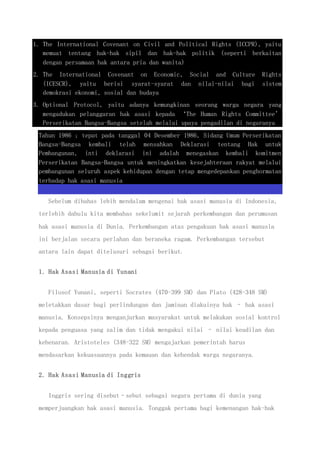 1. The International Covenant on Civil and Political Rights (ICCPR), yaitu
memuat tentang hak-hak sipil dan hak-hak politik (seperti berkaitan
dengan persamaan hak antara pria dan wanita)
2. The International Covenant on Economic, Social and Culture Rights
(ICESCR), yaitu berisi syarat-syarat dan nilai-nilai bagi sistem
demokrasi ekonomi, sosial dan budaya
3. Optional Protocol, yaitu adanya kemungkinan seorang warga negara yang
mengadukan pelanggaran hak asasi kepada ‘The Human Rights Committee’
Perserikatan Bangsa-Bangsa setelah melalui upaya pengadilan di negaranya
Tahun 1986 ; tepat pada tanggal 04 Desember 1986, Sidang Umum Perserikatan
Bangsa-Bangsa kembali telah mensahkan Deklarasi tentang Hak untuk
Pembangunan, inti deklarasi ini adalah menegaskan kembali komitmen
Perserikatan Bangsa-Bangsa untuk meningkatkan kesejahteraan rakyat melalui
pembangunan seluruh aspek kehidupan dengan tetap mengedepankan penghormatan
terhadap hak asasi manusia
Sebelum dibahas lebih mendalam mengenai hak asasi manusia di Indonesia,
terlebih dahulu kita membahas sekelumit sejarah perkembangan dan perumusan
hak asasi manusia di Dunia. Perkembangan atas pengakuan hak asasi manusia
ini berjalan secara perlahan dan beraneka ragam. Perkembangan tersebut
antara lain dapat ditelusuri sebagai berikut.
1. Hak Asasi Manusia di Yunani
Filosof Yunani, seperti Socrates (470-399 SM) dan Plato (428-348 SM)
meletakkan dasar bagi perlindungan dan jaminan diakuinya hak – hak asasi
manusia. Konsepsinya menganjurkan masyarakat untuk melakukan sosial kontrol
kepada penguasa yang zalim dan tidak mengakui nilai – nilai keadilan dan
kebenaran. Aristoteles (348-322 SM) mengajarkan pemerintah harus
mendasarkan kekuasaannya pada kemauan dan kehendak warga negaranya.
2. Hak Asasi Manusia di Inggris
Inggris sering disebut–sebut sebagai negara pertama di dunia yang
memperjuangkan hak asasi manusia. Tonggak pertama bagi kemenangan hak-hak
 