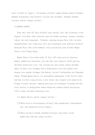 asasi terjadi di Inggris. Perjuangan tersebut tampak dengan adanya berbagai
dokumen kenegaraan yang berhasil disusun dan disahkan. Dokumen-dokumen
tersebut adalah sebagai berikut :
MAGNA CHARTA
Pada awal abad XII Raja Richard yang dikenal adil dan bijaksana telah
diganti oleh Raja John Lackland yang bertindak sewenang–wenang terhadap
rakyat dan para bangsawan. Tindakan sewenang-wenang Raja John tersebut
mengakibatkan rasa tidak puas dari para bangsawan yang akhirnya berhasil
mengajak Raja John untuk membuat suatu perjanjian yang disebut Magna
Charta atau Piagam Agung.
Magna Charta dicetuskan pada 15 Juni 1215 yang prinsip dasarnya
memuat pembatasan kekuasaan raja dan hak asasi manusia lebih penting
daripada kedaulatan raja. Tak seorang pun dari warga negara merdeka
dapat ditahan atau dirampas harta kekayaannya atau diasingkan atau
dengan cara apapun dirampas hak-haknya, kecuali berdasarkan pertimbangan
hukum. Piagam Magna Charta itu menandakan kemenangan telah diraih sebab
hak-hak tertentu yang prinsip telah diakui dan dijamin oleh pemerintah.
Piagam tersebut menjadi lambang munculnya perlindungan terhadap hak-hak
asasi karena ia mengajarkan bahwa hukum dan undang-undang derajatnya
lebih tinggi daripada kekuasaan raja.
Isi Magna Charta adalah sebagai berikut :
Raja beserta keturunannya berjanji akan menghormati kemerdekaan,
hak, dan kebebasan Gereja Inggris.
Raja berjanji kepada penduduk kerajaan yang bebas untuk
memberikan hak-hak sebagi berikut :
 