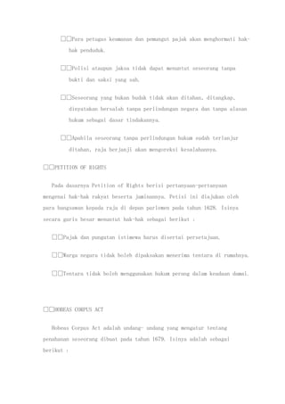 Para petugas keamanan dan pemungut pajak akan menghormati hak-
hak penduduk.
Polisi ataupun jaksa tidak dapat menuntut seseorang tanpa
bukti dan saksi yang sah.
Seseorang yang bukan budak tidak akan ditahan, ditangkap,
dinyatakan bersalah tanpa perlindungan negara dan tanpa alasan
hukum sebagai dasar tindakannya.
Apabila seseorang tanpa perlindungan hukum sudah terlanjur
ditahan, raja berjanji akan mengoreksi kesalahannya.
PETITION OF RIGHTS
Pada dasarnya Petition of Rights berisi pertanyaan-pertanyaan
mengenai hak-hak rakyat beserta jaminannya. Petisi ini diajukan oleh
para bangsawan kepada raja di depan parlemen pada tahun 1628. Isinya
secara garis besar menuntut hak-hak sebagai berikut :
Pajak dan pungutan istimewa harus disertai persetujuan.
Warga negara tidak boleh dipaksakan menerima tentara di rumahnya.
Tentara tidak boleh menggunakan hukum perang dalam keadaan damai.
HOBEAS CORPUS ACT
Hobeas Corpus Act adalah undang- undang yang mengatur tentang
penahanan seseorang dibuat pada tahun 1679. Isinya adalah sebagai
berikut :
 