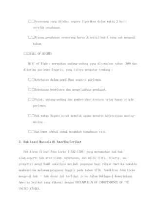 Seseorang yang ditahan segera diperiksa dalam waktu 2 hari
setelah penahanan.
Alasan penahanan seseorang harus disertai bukti yang sah menurut
hukum.
BILL OF RIGHTS
Bill of Rights merupakan undang-undang yang dicetuskan tahun 1689 dan
diterima parlemen Inggris, yang isinya mengatur tentang :
Kebebasan dalam pemilihan anggota parlemen.
Kebebasan berbicara dan mengeluarkan pendapat.
Pajak, undang-undang dan pembentukan tentara tetap harus seizin
parlemen.
Hak warga Negara untuk memeluk agama menurut kepercayaan masing-
masing .
Parlemen berhak untuk mengubah keputusan raja.
3. Hak Asasi Manusia di Amerika Serikat
Pemikiran filsuf John Locke (1632-1704) yang merumuskan hak-hak
alam,seperti hak atas hidup, kebebasan, dan milik (life, liberty, and
property) mengilhami sekaligus menjadi pegangan bagi rakyat Amerika sewaktu
memberontak melawan penguasa Inggris pada tahun 1776. Pemikiran John Locke
mengenai hak – hak dasar ini terlihat jelas dalam Deklarasi Kemerdekaan
Amerika Serikat yang dikenal dengan DECLARATION OF INDEPENDENCE OF THE
UNITED STATES.
 