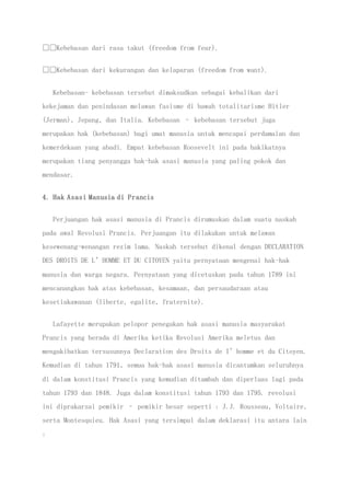 Kebebasan dari rasa takut (freedom from fear).
Kebebasan dari kekurangan dan kelaparan (freedom from want).
Kebebasan- kebebasan tersebut dimaksudkan sebagai kebalikan dari
kekejaman dan penindasan melawan fasisme di bawah totalitarisme Hitler
(Jerman), Jepang, dan Italia. Kebebasan – kebebasan tersebut juga
merupakan hak (kebebasan) bagi umat manusia untuk mencapai perdamaian dan
kemerdekaan yang abadi. Empat kebebasan Roosevelt ini pada hakikatnya
merupakan tiang penyangga hak-hak asasi manusia yang paling pokok dan
mendasar.
4. Hak Asasi Manusia di Prancis
Perjuangan hak asasi manusia di Prancis dirumuskan dalam suatu naskah
pada awal Revolusi Prancis. Perjuangan itu dilakukan untuk melawan
kesewenang-wenangan rezim lama. Naskah tersebut dikenal dengan DECLARATION
DES DROITS DE L’HOMME ET DU CITOYEN yaitu pernyataan mengenai hak-hak
manusia dan warga negara. Pernyataan yang dicetuskan pada tahun 1789 ini
mencanangkan hak atas kebebasan, kesamaan, dan persaudaraan atau
kesetiakawanan (liberte, egalite, fraternite).
Lafayette merupakan pelopor penegakan hak asasi manusia masyarakat
Prancis yang berada di Amerika ketika Revolusi Amerika meletus dan
mengakibatkan tersusunnya Declaration des Droits de I’homme et du Citoyen.
Kemudian di tahun 1791, semua hak-hak asasi manusia dicantumkan seluruhnya
di dalam konstitusi Prancis yang kemudian ditambah dan diperluas lagi pada
tahun 1793 dan 1848. Juga dalam konstitusi tahun 1793 dan 1795. revolusi
ini diprakarsai pemikir – pemikir besar seperti : J.J. Rousseau, Voltaire,
serta Montesquieu. Hak Asasi yang tersimpul dalam deklarasi itu antara lain
:
 