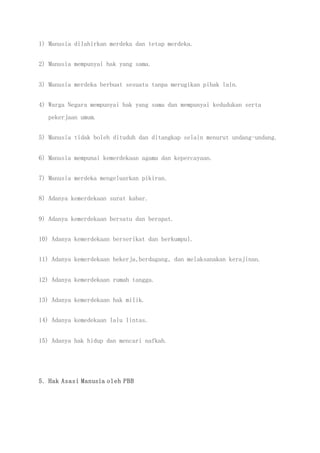 1) Manusia dilahirkan merdeka dan tetap merdeka.
2) Manusia mempunyai hak yang sama.
3) Manusia merdeka berbuat sesuatu tanpa merugikan pihak lain.
4) Warga Negara mempunyai hak yang sama dan mempunyai kedudukan serta
pekerjaan umum.
5) Manusia tidak boleh dituduh dan ditangkap selain menurut undang-undang.
6) Manusia mempunai kemerdekaan agama dan kepercayaan.
7) Manusia merdeka mengeluarkan pikiran.
8) Adanya kemerdekaan surat kabar.
9) Adanya kemerdekaan bersatu dan berapat.
10) Adanya kemerdekaan berserikat dan berkumpul.
11) Adanya kemerdekaan bekerja,berdagang, dan melaksanakan kerajinan.
12) Adanya kemerdekaan rumah tangga.
13) Adanya kemerdekaan hak milik.
14) Adanya kemedekaan lalu lintas.
15) Adanya hak hidup dan mencari nafkah.
5. Hak Asasi Manusia oleh PBB
 