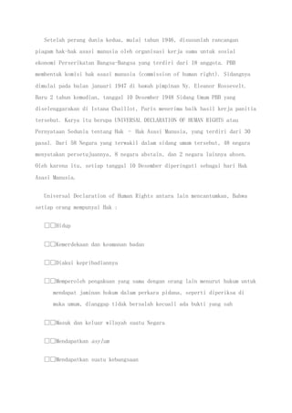 Setelah perang dunia kedua, mulai tahun 1946, disusunlah rancangan
piagam hak-hak asasi manusia oleh organisasi kerja sama untuk sosial
ekonomi Perserikatan Bangsa-Bangsa yang terdiri dari 18 anggota. PBB
membentuk komisi hak asasi manusia (commission of human right). Sidangnya
dimulai pada bulan januari 1947 di bawah pimpinan Ny. Eleanor Rossevelt.
Baru 2 tahun kemudian, tanggal 10 Desember 1948 Sidang Umum PBB yang
diselenggarakan di Istana Chaillot, Paris menerima baik hasil kerja panitia
tersebut. Karya itu berupa UNIVERSAL DECLARATION OF HUMAN RIGHTS atau
Pernyataan Sedunia tentang Hak – Hak Asasi Manusia, yang terdiri dari 30
pasal. Dari 58 Negara yang terwakil dalam sidang umum tersebut, 48 negara
menyatakan persetujuannya, 8 negara abstain, dan 2 negara lainnya absen.
Oleh karena itu, setiap tanggal 10 Desember diperingati sebagai hari Hak
Asasi Manusia.
Universal Declaration of Human Rights antara lain mencantumkan, Bahwa
setiap orang mempunyai Hak :
Hidup
Kemerdekaan dan keamanan badan
Diakui kepribadiannya
Memperoleh pengakuan yang sama dengan orang lain menurut hukum untuk
mendapat jaminan hokum dalam perkara pidana, seperti diperiksa di
muka umum, dianggap tidak bersalah kecuali ada bukti yang sah
Masuk dan keluar wilayah suatu Negara
Mendapatkan asylum
Mendapatkan suatu kebangsaan
 