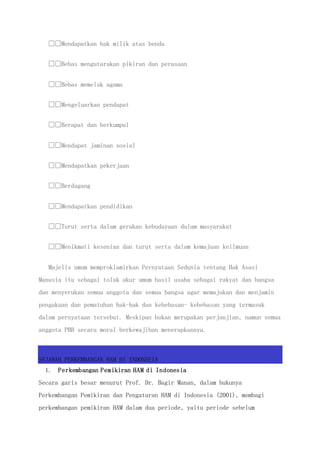 Mendapatkan hak milik atas benda
Bebas mengutarakan pikiran dan perasaan
Bebas memeluk agama
Mengeluarkan pendapat
Berapat dan berkumpul
Mendapat jaminan sosial
Mendapatkan pekerjaan
Berdagang
Mendapatkan pendidikan
Turut serta dalam gerakan kebudayaan dalam masyarakat
Menikmati kesenian dan turut serta dalam kemajuan keilmuan
Majelis umum memproklamirkan Pernyataan Sedunia tentang Hak Asasi
Manusia itu sebagai tolak ukur umum hasil usaha sebagai rakyat dan bangsa
dan menyerukan semua anggota dan semua bangsa agar memajukan dan menjamin
pengakuan dan pematuhan hak-hak dan kebebasan- kebebasan yang termasuk
dalam pernyataan tersebut. Meskipun bukan merupakan perjanjian, namun semua
anggota PBB secara moral berkewajiban menerapkannya.
SEJARAH PERKEMBANGAN HAM DI INDONSEIA
1. Perkembangan Pemikiran HAM di Indonesia
Secara garis besar menurut Prof. Dr. Bagir Manan, dalam bukunya
Perkembangan Pemikiran dan Pengaturan HAM di Indonesia (2001), membagi
perkembangan pemikiran HAM dalam dua periode, yaitu periode sebelum
 