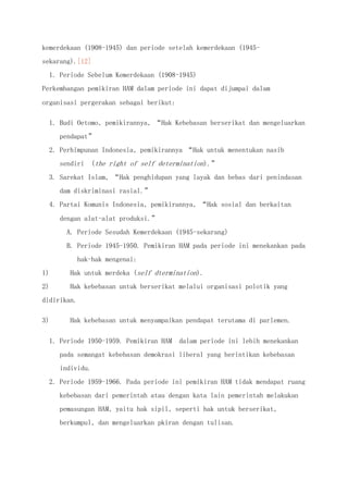 kemerdekaan (1908-1945) dan periode setelah kemerdekaan (1945-
sekarang).[12]
1. Periode Sebelum Kemerdekaan (1908-1945)
Perkembangan pemikiran HAM dalam periode ini dapat dijumpai dalam
organisasi pergerakan sebagai berikut:
1. Budi Oetomo, pemikirannya, “Hak Kebebasan berserikat dan mengeluarkan
pendapat”
2. Perhimpunan Indonesia, pemikirannya “Hak untuk menentukan nasib
sendiri (the right of self determination).”
3. Sarekat Islam, “Hak penghidupan yang layak dan bebas dari penindasan
dam diskriminasi rasial.”
4. Partai Komunis Indonesia, pemikirannya, “Hak sosial dan berkaitan
dengan alat-alat produksi.”
A. Periode Sesudah Kemerdekaan (1945-sekarang)
B. Periode 1945-1950. Pemikiran HAM pada periode ini menekankan pada
hak-hak mengenai:
1) Hak untuk merdeka (self dtermination).
2) Hak kebebasan untuk berserikat melalui organisasi polotik yang
didirikan.
3) Hak kebebasan untuk menyampaikan pendapat terutama di parlemen.
1. Periode 1950-1959. Pemikiran HAM dalam periode ini lebih menekankan
pada semangat kebebasan demokrasi liberal yang berintikan kebebasan
individu.
2. Periode 1959-1966. Pada periode ini pemikiran HAM tidak mendapat ruang
kebebasan dari pemerintah atau dengan kata lain pemerintah melakukan
pemasungan HAM, yaitu hak sipil, seperti hak untuk berserikat,
berkumpul, dan mengeluarkan pkiran dengan tulisan.
 
