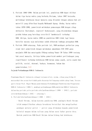 3. Periode 1966-1998. Dalam periode ini, pemikiran HAM dapat dilihat
dalam tiga kurun waktu yang berbeda.Pertama, tahun 1967 berusaha
melindungi kebebasan dasar manusia yang ditandai dengan adanya hak uji
materiil yang diberikan kepada Mahkamah Agung. Kedua, kurun waktu
tahun 1970-1980, pemerintah melakukan pemasungan HAM dengan sikap
defensive (bertahan), represif (kekerasan), yang dicerminkan dengan
produk hokum yang bersikap restriktif (membatasi) terhadap
HAM. Ketiga, kurun waktu 1990-an pemikiran HAM tidak lagi hanya
bersifat wacana saja melainkan sudah dibentuk lembaga penegakan HAM.
4. Periode 1998-sekarang. Pada periode ini, HAM mendapat perhatian yang
resmi dari pemerintah dengan melakukan amandemen UUD 1945 guna
menjamin HAM dan menetapakn UNdang-undang Nomor 39 Tahun 1999 tentang
hak asasi manusia. Artinya bahwa pemerintah member perlindungan yang
signifikansi terhadap kebebasan HAM dalam semua aspek, yaitu aspek hak
politik, sosial, ekonomi, budaya, keamanan, hukum dan
pemerintahan.[13]
Sejarah Perkembangan HAM di Indonesia
Pemahaman Ham di Indonesia sebagai tatanan nilai, norma, sikap yang hidup di
masyarakat dan acuan bertindak pada dasarnya berlangsung sudah cukup lama. Secara
garis besar Prof. Bagir Manan pada bukunya Perkembangan Pemikiran dan Pengaturan
HAM di Indonesia ( 2001 ), membagi perkembangan HAM pemikiran HAM di Indonesia
dalam dua periode yaitu periode sebelum Kemerdekaan ( 1908 – 1945 ), periode
setelah Kemerdekaan ( 1945 – sekarang ).
A. Periode Sebelum Kemerdekaan ( 1908 – 1945 )
• Boedi Oetomo, dalam konteks pemikiran HAM, pemimpin Boedi Oetomo
telah memperlihatkan adanya kesadaran berserikat dan mengeluarkan
pendapat melalui petisi – petisi yang dilakukan kepada pemerintah
kolonial maupun dalam tulisan yang dalam surat kabar goeroe desa.
Bentuk pemikiran HAM Boedi Oetomo dalam bidang hak kebebasan
 