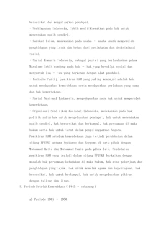 berserikat dan mengeluarkan pendapat.
• Perhimpunan Indonesia, lebih menitikberatkan pada hak untuk
menentukan nasib sendiri.
• Sarekat Islam, menekankan pada usaha – usaha unutk memperoleh
penghidupan yang layak dan bebas dari penindasan dan deskriminasi
rasial.
• Partai Komunis Indonesia, sebagai partai yang berlandaskan paham
Marxisme lebih condong pada hak – hak yang bersifat sosial dan
menyentuh isu – isu yang berkenan dengan alat produksi.
• Indische Partij, pemikiran HAM yang paling menonjol adalah hak
untuk mendapatkan kemerdekaan serta mendapatkan perlakuan yang sama
dan hak kemerdekaan.
• Partai Nasional Indonesia, mengedepankan pada hak untuk memperoleh
kemerdekaan.
• Organisasi Pendidikan Nasional Indonesia, menekankan pada hak
politik yaitu hak untuk mengeluarkan pendapat, hak untuk menentukan
nasib sendiri, hak berserikat dan berkumpul, hak persamaan di muka
hukum serta hak untuk turut dalam penyelenggaraan Negara.
Pemikiran HAM sebelum kemerdekaan juga terjadi perdebatan dalam
sidang BPUPKI antara Soekarno dan Soepomo di satu pihak dengan
Mohammad Hatta dan Mohammad Yamin pada pihak lain. Perdebatan
pemikiran HAM yang terjadi dalam sidang BPUPKI berkaitan dengan
masalah hak persamaan kedudukan di muka hukum, hak atas pekerjaan dan
penghidupan yang layak, hak untuk memeluk agama dan kepercayaan, hak
berserikat, hak untuk berkumpul, hak untuk mengeluarkan pikiran
dengan tulisan dan lisan.
B. Periode Setelah Kemerdekaan ( 1945 – sekarang )
a) Periode 1945 – 1950
 