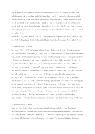 Pemikiran HAM pada periode awal kemerdekaan masih pada hak untuk merdeka, hak
kebebasan untuk berserikat melalui organisasi politik yang didirikan serta hak
kebebasan untuk untuk menyampaikan pendapat terutama di parlemen. Pemikiran HAM
telah mendapat legitimasi secara formal karena telah memperoleh pengaturan dan
masuk kedalam hukum dasar Negara ( konstitusi ) yaitu, UUD 45. komitmen terhadap
HAM pada periode awal sebagaimana ditunjukkan dalam Maklumat Pemerintah tanggal 1
November 1945.
Langkah selanjutnya memberikan keleluasaan kepada rakyat untuk mendirikan partai
politik. Sebagaimana tertera dalam Maklumat Pemerintah tanggal 3 November 1945.
b) Periode 1950 – 1959
Periode 1950 – 1959 dalam perjalanan Negara Indonesia dikenal dengan sebutan
periode Demokrasi Parlementer. Pemikiran HAM pada periode ini menapatkan momentum
yang sangat membanggakan, karena suasana kebebasan yang menjadi semangat demokrasi
liberal atau demokrasi parlementer mendapatkan tempat di kalangan elit politik.
Seperti dikemukakan oleh Prof. Bagir Manan pemikiran dan aktualisasi HAM pada
periode ini mengalami “ pasang” dan menikmati “ bulan madu “ kebebasan.
Indikatornya menurut ahli hukum tata Negara ini ada lima aspek. Pertama, semakin
banyak tumbuh partai – partai politik dengan beragam ideologinya masing –
masing. Kedua, Kebebasan pers sebagai pilar demokrasi betul – betul menikmati
kebebasannya. Ketiga, pemilihan umum sebagai pilar lain dari demokrasi berlangsung
dalam suasana kebebasan, fair ( adil ) dan demokratis. Keempat, parlemen atau
dewan perwakilan rakyat resprentasi dari kedaulatan rakyat menunjukkan kinerja dan
kelasnya sebagai wakil rakyat dengan melakukan kontrol yang semakin efektif
terhadap eksekutif. Kelima, wacana dan pemikiran tentang HAM mendapatkan iklim
yang kondusif sejalan dengan tumbuhnya kekuasaan yang memberikan ruang kebebasan.
c) Periode 1959 – 1966
Pada periode ini sistem pemerintahan yang berlaku adalah sistem demokrasi
terpimpin sebagai reaksi penolakan Soekarno terhaap sistem demokrasi Parlementer.
Pada sistem ini ( demokrasi terpimpin ) kekuasan berpusat pada dan berada ditangan
presiden. Akibat dari sistem demokrasi terpimpin Presiden melakukan tindakan
 