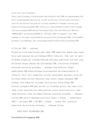 Irian Jaya, dan sebagainya.
Upaya yang dilakukan oleh masyarakat menjelang periode 1990-an nampak memperoleh
hasil yang menggembirakan karena terjadi pergeseran strategi pemerintah dari
represif dan defensif menjadi ke strategi akomodatif terhadap tuntutan yang
berkaitan dengan penegakan HAM. Salah satu sikap akomodatif pemerintah terhadap
tuntutan penegakan HAM adalah dibentuknya Komisi Nasional Hak Asasi Manusia
(KOMNAS HAM ) berdasarkan KEPRES No. 50 Tahun 1993 tertanggal 7 Juni 1993.
Lembaga ini bertugas untuk memantau dan menyeliiki pelaksanaan HAM, serta memberi
pendapat, pertimbangan, dan saran kepada pemerintah perihal pelaksanaan HAM.
e) Periode 1998 – sekarang
Pergantian rezim pemerintahan pada tahan 1998 memberikan dampak yang sangat
besar pada pemajuan dan perlindungan HAM di Indonesia. Pada saat ini mulai
dilakukan pengkajian terhadap beberapa kebijakan pemerintah orde baru yang
beralwanan dengan pemjuan dan perlindungan HAM. Selanjutnya dilakukan
penyusunan peraturan perundang – undangan yang berkaitan dengan
pemberlakuan HAM dalam kehidupan ketatanegaraan dan kemasyarakatan di
Indonesia. Hasil dari pengkajian tersebut menunjukkan banyaknya norma dan
ketentuan hukum nasional khususnya yang terkait dengan penegakan HAM
diadopsi dari hukum dan instrumen Internasional dalam bidang HAM.
Strategi penegakan HAM pada periode ini dilakukan melalui dua tahap yaitu
tahap status penentuan dan tahap penataan aturan secara konsisten. pada
tahap penentuan telah ditetapkan beberapa penentuan perundang – undangan
tentang HAM seperti amandemen konstitusi Negara ( Undang – undang Dasar
1945 ), ketetapan MPR ( TAP MPR ), Undang – undang (UU), peraturan
pemerintah dan ketentuan perundang – undangam lainnya.
KASUS KASUS PELANGGARAN HAM
Contoh Kasus Pelanggaran HAM
 