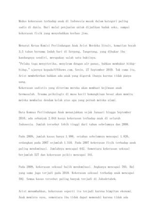 Modus kekerasan terhadap anak di Indonesia masuk dalam kategori paling
sadis di dunia. Dari mulai penjualan untuk dijadikan budak seks, sampai
kekerasan fisik yang menyebabkan korban jiwa.
Menurut Ketua Komisi Perlindungan Anak Arist Merdeka Sirait, kematian bocah
3,5 tahun bernama Indah Sari di Serpong, Tangerang, yang dibakar ibu
kandungnya sendiri, merupakan salah satu buktinya.
"Pelaku tega menyeterika, menyiram dengan air panas, bahkan membakar hidup-
hidup," ujarnya kepadaVIVAnews.com, Senin, 27 September 2010. Tak cuma itu,
Arist membeberkan bahkan ada anak yang digorok ibunya karena tidak punya
uang.
Kekerasan sadistis yang diterima mereka akan membuat kejiwaan anak
bermasalah. Trauma psikologis di masa kecil kemungkinan besar akan memicu
mereka membalas dendam kelak atas apa yang pernah mereka alami.
Data Komnas Perlindungan Anak menunjukkan sejak Januari hingga September
2010, ada sebanyak 2.044 kasus kekerasan terhadap anak di seluruh
Indonesia. Jumlah tersebut lebih tinggi dari tahun sebelumnya dan 2008.
Pada 2009, jumlah kasus hanya 1.998, setahun sebelumnya mencapai 1.826,
sedangkan pada 2007 sejumlah 1.510. Pada 2007 kekerasan fisik terhadap anak
paling mendominasi. Jumlahnya mencapai 642. Sementara kekerasan seksual
berjumlah 527 dan kekerasan psikis mencapai 341.
Pada 2009, kekerasan seksual balik mendominasi. Angkanya mencapai 705. Hal
yang sama juga terjadi pada 2010. Kekerasan seksual terhadap anak mencapai
592. Semua kasus tersebut paling banyak terjadi di Jabodetabek.
Arist menambahkan, kekerasan seperti itu terjadi karena himpitan ekonomi.
Anak meminta susu, sementara ibu tidak dapat memenuhi karena tidak ada
 