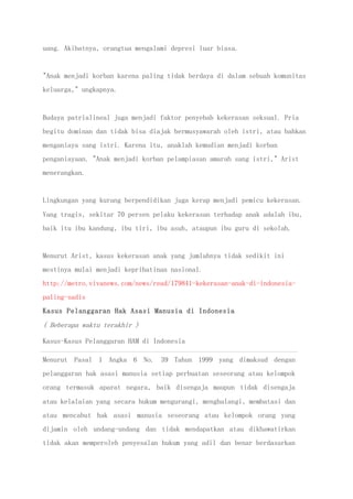 uang. Akibatnya, orangtua mengalami depresi luar biasa.
"Anak menjadi korban karena paling tidak berdaya di dalam sebuah komunitas
keluarga," ungkapnya.
Budaya patrialineal juga menjadi faktor penyebab kekerasan seksual. Pria
begitu dominan dan tidak bisa diajak bermusyawarah oleh istri, atau bahkan
menganiaya sang istri. Karena itu, anaklah kemudian menjadi korban
penganiayaan. "Anak menjadi korban pelampiasan amarah sang istri," Arist
menerangkan.
Lingkungan yang kurang berpendidikan juga kerap menjadi pemicu kekerasan.
Yang tragis, sekitar 70 persen pelaku kekerasan terhadap anak adalah ibu,
baik itu ibu kandung, ibu tiri, ibu asuh, ataupun ibu guru di sekolah.
Menurut Arist, kasus kekerasan anak yang jumlahnya tidak sedikit ini
mestinya mulai menjadi keprihatinan nasional.
http://metro.vivanews.com/news/read/179841-kekerasan-anak-di-indonesia-
paling-sadis
Kasus Pelanggaran Hak Asasi Manusia di Indonesia
( Beberapa waktu terakhir )
Kasus-Kasus Pelanggaran HAM di Indonesia
Menurut Pasal 1 Angka 6 No. 39 Tahun 1999 yang dimaksud dengan
pelanggaran hak asasi manusia setiap perbuatan seseorang atau kelompok
orang termasuk aparat negara, baik disengaja maupun tidak disengaja
atau kelalaian yang secara hukum mengurangi, menghalangi, membatasi dan
atau mencabut hak asasi manusia seseorang atau kelompok orang yang
dijamin oleh undang-undang dan tidak mendapatkan atau dikhawatirkan
tidak akan memperoleh penyesalan hukum yang adil dan benar berdasarkan
 