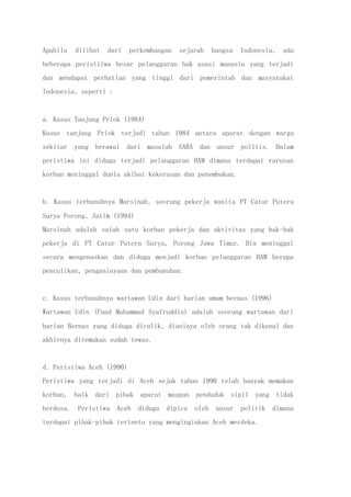 Apabila dilihat dari perkembangan sejarah bangsa Indonesia, ada
beberapa peristiiwa besar pelanggaran hak asasi manusia yang terjadi
dan mendapat perhatian yang tinggi dari pemerintah dan masyarakat
Indonesia, seperti :
a. Kasus Tanjung Priok (1984)
Kasus tanjung Priok terjadi tahun 1984 antara aparat dengan warga
sekitar yang berawal dari masalah SARA dan unsur politis. Dalam
peristiwa ini diduga terjadi pelanggaran HAM dimana terdapat rarusan
korban meninggal dunia akibat kekerasan dan penembakan.
b. Kasus terbunuhnya Marsinah, seorang pekerja wanita PT Catur Putera
Surya Porong, Jatim (1994)
Marsinah adalah salah satu korban pekerja dan aktivitas yang hak-hak
pekerja di PT Catur Putera Surya, Porong Jawa Timur. Dia meninggal
secara mengenaskan dan diduga menjadi korban pelanggaran HAM berupa
penculikan, penganiayaan dan pembunuhan.
c. Kasus terbunuhnya wartawan Udin dari harian umum bernas (1996)
Wartawan Udin (Fuad Muhammad Syafruddin) adalah seorang wartawan dari
harian Bernas yang diduga diculik, dianiaya oleh orang tak dikenal dan
akhirnya ditemukan sudah tewas.
d. Peristiwa Aceh (1990)
Peristiwa yang terjadi di Aceh sejak tahun 1990 telah banyak memakan
korban, baik dari pihak aparat maupun penduduk sipil yang tidak
berdosa. Peristiwa Aceh diduga dipicu oleh unsur politik dimana
terdapat pihak-pihak tertentu yang menginginkan Aceh merdeka.
 