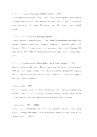 e. Peristiwa penculikan para aktivis politik (1998)
Telah terjadi peristiwa penghilangan orang secara paksa (penculikan)
terhadap para aktivis yang menurut catatan Kontras ada 23 orang (1
orang meninggal, 9 orang dilepaskan, dan 13 orang lainnya masih
hilang).
f. Peristiwa Trisakti dan Semanggi (1998)
Tragedi Trisakti terjadi pada 12 Mei 1998 (4 mahasiswa meninggal dan
puluhan lainnya luka-luka). Tragedi Semanggi I terjadi pada 11-13
November 1998 (17 orang warga sipil meninggal) dan tragedi Semanggi II
pada 24 September 1999 (1 orang mahasiswa meninggal dan 217 orang luka-
luka).
g. Peristiwa kekerasan di Timor Timur pasca jejak pendapat (1999)
Kasus pelanggaran Hak Asasi Manusia menjelang dan pasca jejak pendapat
1999 di timor timur secara resmi ditutup setelah penyerahan laporan
komisi Kebenaran dan Persahabatan (KKP) Indonesia - Timor Leste kepada
dua kepala negara terkait.
h. Kasus Ambon (1999)
Peristiwa yang terjadi di Ambon ni berawal dari masalah sepele yang
merambat kemasala SARA, sehingga dinamakan perang saudara dimana telah
terjadi penganiayaan dan pembunuhan yang memakan banyak korban.
i. Kasus Poso (1998 – 2000)
Telah terjadi bentrokan di Poso yang memakan banyak korban yang
diakhiri dengan bentuknya Forum Komunikasi Umat Beragama (FKAUB) di
kabupaten Dati II Poso.
 