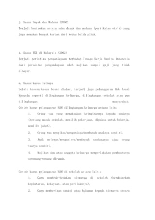 j. Kasus Dayak dan Madura (2000)
Terjadi bentrokan antara suku dayak dan madura (pertikaian etnis) yang
juga memakan banyak korban dari kedua belah pihak.
k. Kasus TKI di Malaysia (2002)
Terjadi peristiwa penganiayaan terhadap Tenaga Kerja Wanita Indonesia
dari persoalan penganiayaan oleh majikan sampai gaji yang tidak
dibayar.
m. Kasus-kasus lainnya
Selain kasusu-kasus besar diatas, terjadi juga pelanggaran Hak Asasi
Manusia seperti dilingkungan keluarga, dilingkungan sekolah atau pun
dilingkungan masyarakat.
Contoh kasus pelanggaran HAM dilingkungan keluarga antara lain:
1. Orang tua yang memaksakan keinginannya kepada anaknya
(tentang masuk sekolah, memilih pekerjaan, dipaksa untuk bekerja,
memilih jodoh).
2. Orang tua menyiksa/menganiaya/membunuh anaknya sendiri.
3. Anak melawan/menganiaya/membunuh saudaranya atau orang
tuanya sendiri.
4. Majikan dan atau anggota keluarga memperlakukan pembantunya
sewenang-wenang dirumah.
Contoh kasus pelanggaran HAM di sekolah antara lain :
1. Guru membeda-bedakan siswanya di sekolah (berdasarkan
kepintaran, kekayaan, atau perilakunya).
2. Guru memberikan sanksi atau hukuman kepada siswanya secara
 