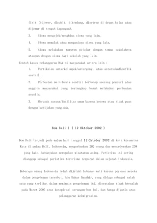 fisik (dijewer, dicubit, ditendang, disetrap di depan kelas atau
dijemur di tengah lapangan).
3. Siswa mengejek/menghina siswa yang lain.
4. Siswa memalak atau menganiaya siswa yang lain.
5. Siswa melakukan tawuran pelajar dengan teman sekolahnya
ataupun dengan siswa dari sekolah yang lain.
Contoh kasus pelanggaran HAM di masyarakat antara lain :
1. Pertikaian antarkelompok/antargeng, atau antarsuku(konflik
sosial).
2. Perbuatan main hakim sendiri terhadap seorang pencuri atau
anggota masyarakat yang tertangkap basah melakukan perbuatan
asusila.
3. Merusak sarana/fasilitas umum karena kecewa atau tidak puas
dengan kebijakan yang ada.
Bom Bali I ( 12 Oktober 2002 )
Bom Bali terjadi pada malam hari tanggal 12 Oktober 2002 di kota kecamatan
Kuta di pulau Bali, Indonesia, mengorbankan 202 orang dan mencederakan 209
yang lain, kebanyakan merupakan wisatawan asing. Peristiwa ini sering
dianggap sebagai peristiwa terorisme terparah dalam sejarah Indonesia.
Beberapa orang Indonesia telah dijatuhi hukuman mati karena peranan mereka
dalam pengeboman tersebut. Abu Bakar Baashir, yang diduga sebagai salah
satu yang terlibat dalam memimpin pengeboman ini, dinyatakan tidak bersalah
pada Maret 2005 atas konspirasi serangan bom ini, dan hanya divonis atas
pelanggaran keimigrasian.
 