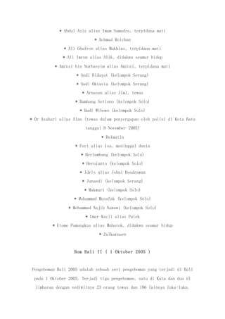 * Abdul Aziz alias Imam Samudra, terpidana mati
* Achmad Roichan
* Ali Ghufron alias Mukhlas, terpidana mati
* Ali Imron alias Alik, didakwa seumur hidup
* Amrozi bin Nurhasyim alias Amrozi, terpidana mati
* Andi Hidayat (kelompok Serang)
* Andi Oktavia (kelompok Serang)
* Arnasan alias Jimi, tewas
* Bambang Setiono (kelompok Solo)
* Budi Wibowo (kelompok Solo)
* Dr Azahari alias Alan (tewas dalam penyergapan oleh polisi di Kota Batu
tanggal 9 November 2005)
* Dulmatin
* Feri alias Isa, meninggal dunia
* Herlambang (kelompok Solo)
* Hernianto (kelompok Solo)
* Idris alias Johni Hendrawan
* Junaedi (kelompok Serang)
* Makmuri (kelompok Solo)
* Mohammad Musafak (kelompok Solo)
* Mohammad Najib Nawawi (kelompok Solo)
* Umar Kecil alias Patek
* Utomo Pamungkas alias Mubarok, didakwa seumur hidup
* Zulkarnaen
Bom Bali II ( 1 Oktober 2005 )
Pengeboman Bali 2005 adalah sebuah seri pengeboman yang terjadi di Bali
pada 1 Oktober 2005. Terjadi tiga pengeboman, satu di Kuta dan dua di
Jimbaran dengan sedikitnya 23 orang tewas dan 196 lainnya luka-luka.
 