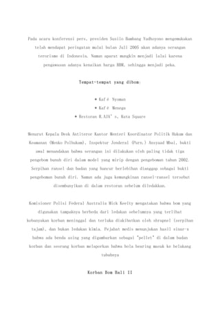 Pada acara konferensi pers, presiden Susilo Bambang Yudhoyono mengemukakan
telah mendapat peringatan mulai bulan Juli 2005 akan adanya serangan
terorisme di Indonesia. Namun aparat mungkin menjadi lalai karena
pengawasan adanya kenaikan harga BBM, sehingga menjadi peka.
Tempat-tempat yang dibom:
* Kafé Nyoman
* Kafé Menega
* Restoran R.AJA’s, Kuta Square
Menurut Kepala Desk Antiteror Kantor Menteri Koordinator Politik Hukum dan
Keamanan (Menko Polhukam), Inspektur Jenderal (Purn.) Ansyaad Mbai, bukti
awal menandakan bahwa serangan ini dilakukan oleh paling tidak tiga
pengebom bunuh diri dalam model yang mirip dengan pengeboman tahun 2002.
Serpihan ransel dan badan yang hancur berlebihan dianggap sebagai bukti
pengeboman bunuh diri. Namun ada juga kemungkinan ransel-ransel tersebut
disembunyikan di dalam restoran sebelum diledakkan.
Komisioner Polisi Federal Australia Mick Keelty mengatakan bahwa bom yang
digunakan tampaknya berbeda dari ledakan sebelumnya yang terlihat
kebanyakan korban meninggal dan terluka diakibatkan oleh shrapnel (serpihan
tajam), dan bukan ledakan kimia. Pejabat medis menunjukan hasil sinar-x
bahwa ada benda asing yang digambarkan sebagai "pellet" di dalam badan
korban dan seorang korban melaporkan bahwa bola bearing masuk ke belakang
tubuhnya
Korban Bom Bali II
 