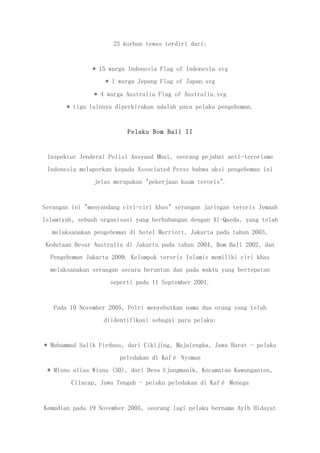 23 korban tewas terdiri dari:
* 15 warga Indonesia Flag of Indonesia.svg
* 1 warga Jepang Flag of Japan.svg
* 4 warga Australia Flag of Australia.svg
* tiga lainnya diperkirakan adalah para pelaku pengeboman.
Pelaku Bom Bali II
Inspektur Jenderal Polisi Ansyaad Mbai, seorang pejabat anti-terorisme
Indonesia melaporkan kepada Associated Press bahwa aksi pengeboman ini
jelas merupakan "pekerjaan kaum teroris".
Serangan ini "menyandang ciri-ciri khas" serangan jaringan teroris Jemaah
Islamiyah, sebuah organisasi yang berhubungan dengan Al-Qaeda, yang telah
melaksanakan pengeboman di hotel Marriott, Jakarta pada tahun 2003,
Kedutaan Besar Australia di Jakarta pada tahun 2004, Bom Bali 2002, dan
Pengeboman Jakarta 2009. Kelompok teroris Islamis memiliki ciri khas
melaksanakan serangan secara beruntun dan pada waktu yang bertepatan
seperti pada 11 September 2001.
Pada 10 November 2005, Polri menyebutkan nama dua orang yang telah
diidentifikasi sebagai para pelaku:
* Muhammad Salik Firdaus, dari Cikijing, Majalengka, Jawa Barat - pelaku
peledakan di Kafé Nyoman
* Misno alias Wisnu (30), dari Desa Ujungmanik, Kecamatan Kawunganten,
Cilacap, Jawa Tengah - pelaku peledakan di Kafé Menega
Kemudian pada 19 November 2005, seorang lagi pelaku bernama Ayib Hidayat
 