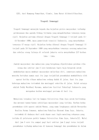 (25), dari Kampung Pamarikan, Ciamis, Jawa Barat diidentifikasikan.
Tragedi Semanggi
Tragedi Semanggi menunjuk kepada dua kejadian protes masyarakat terhadap
pelaksanaan dan agenda Sidang Istimewa yang mengakibatkan tewasnya warga
sipil. Kejadian pertama dikenal dengan Tragedi Semanggi I terjadi pada 11-
13 November 1998, masa pemerintah transisi Indonesia, yang menyebabkan
tewasnya 17 warga sipil. Kejadian kedua dikenal dengan Tragedi Semanggi II
terjadi pada 24 September 1999 yang menyebabkan tewasnya seorang mahasiswa
dan sebelas orang lainnya di seluruh jakarta serta menyebabkan 217 korban
luka - luka.
Jumlah masyarakat dan mahasiswa yang bergabung diperkirakan puluhan ribu
orang dan sekitar jam 3 sore kendaraan lapis baja bergerak untuk
membubarkan massa membuat masyarakat melarikan diri, sementara mahasiswa
mencoba bertahan namun saat itu juga terjadilah penembakan membabibuta oleh
aparat ketika ribuan mahasiswa sedang duduk di jalan. Saat itu juga
beberapa mahasiswa tertembak dan meninggal seketika di jalan. Salah satunya
adalah Teddy Wardhani Kusuma, mahasiswa Institut Teknologi Indonesia yang
merupakan korban meninggal pertama di hari itu.
Mahasiswa terpaksa lari ke kampus Universitas Atma Jaya untuk berlindung
dan merawat kawan-kawan seklaligus masyarakat yang terluka. Korban kedua
penembakan oleh aparat adalah Wawan, yang nama lengkapnya adalah Bernardus
Realino Norma Irmawan, mahasiswa Fakultas Ekonomi Atma Jaya, Jakarta,
tertembak di dadanya dari arah depan saat ingin menolong rekannya yang
terluka di pelataran parkir kampus Universitas Atma Jaya, Jakarta[2]. Mulai
dari jam 3 sore itu sampai pagi hari sekitar jam 2 pagi terus terjadi
penembakan terhadap mahasiswa di kawasan Semanggi dan penembakan ke dalam
 