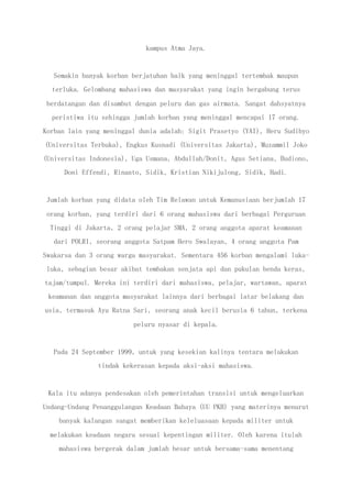 kampus Atma Jaya.
Semakin banyak korban berjatuhan baik yang meninggal tertembak maupun
terluka. Gelombang mahasiswa dan masyarakat yang ingin bergabung terus
berdatangan dan disambut dengan peluru dan gas airmata. Sangat dahsyatnya
peristiwa itu sehingga jumlah korban yang meninggal mencapai 17 orang.
Korban lain yang meninggal dunia adalah: Sigit Prasetyo (YAI), Heru Sudibyo
(Universitas Terbuka), Engkus Kusnadi (Universitas Jakarta), Muzammil Joko
(Universitas Indonesia), Uga Usmana, Abdullah/Donit, Agus Setiana, Budiono,
Doni Effendi, Rinanto, Sidik, Kristian Nikijulong, Sidik, Hadi.
Jumlah korban yang didata oleh Tim Relawan untuk Kemanusiaan berjumlah 17
orang korban, yang terdiri dari 6 orang mahasiswa dari berbagai Perguruan
Tinggi di Jakarta, 2 orang pelajar SMA, 2 orang anggota aparat keamanan
dari POLRI, seorang anggota Satpam Hero Swalayan, 4 orang anggota Pam
Swakarsa dan 3 orang warga masyarakat. Sementara 456 korban mengalami luka-
luka, sebagian besar akibat tembakan senjata api dan pukulan benda keras,
tajam/tumpul. Mereka ini terdiri dari mahasiswa, pelajar, wartawan, aparat
keamanan dan anggota masyarakat lainnya dari berbagai latar belakang dan
usia, termasuk Ayu Ratna Sari, seorang anak kecil berusia 6 tahun, terkena
peluru nyasar di kepala.
Pada 24 September 1999, untuk yang kesekian kalinya tentara melakukan
tindak kekerasan kepada aksi-aksi mahasiswa.
Kala itu adanya pendesakan oleh pemerintahan transisi untuk mengeluarkan
Undang-Undang Penanggulangan Keadaan Bahaya (UU PKB) yang materinya menurut
banyak kalangan sangat memberikan keleluasaan kepada militer untuk
melakukan keadaan negara sesuai kepentingan militer. Oleh karena itulah
mahasiswa bergerak dalam jumlah besar untuk bersama-sama menentang
 
