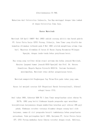diberlakukannya UU PKB.
Mahasiswa dari Universitas Indonesia, Yun Hap meninggal dengan luka tembak
di depan Universitas Atma Jaya.
Kasus Marsinah
Marsinah (10 April 1969?–Mei 1993) adalah seorang aktivis dan buruh pabrik
PT. Catur Putra Surya (CPS) Porong, Sidoarjo, Jawa Timur yang diculik dan
kemudian ditemukan terbunuh pada 8 Mei 1993 setelah menghilang selama tiga
hari. Mayatnya ditemukan di hutan di Dusun Jegong Kecamatan Wilangan
Nganjuk, dengan tanda-tanda bekas penyiksaan berat.
Dua orang yang terlibat dalam otopsi pertama dan kedua jenazah Marsinah,
Haryono (pegawai kamar jenazah RSUD Nganjuk) dan Prof. Dr. Haroen
Atmodirono (Kepala Bagian Forensik RSUD Dr. Soetomo Surabaya),
menyimpulkan, Marsinah tewas akibat penganiayaan berat.
Marsinah memperoleh Penghargaan Yap Thiam Hien pada tahun yang sama.
Kasus ini menjadi catatan ILO (Organisasi Buruh Internasional), dikenal
sebagai kasus 1713.
Awal tahun 1993, Gubernur KDH TK I Jawa Timur mengeluarkan surat edaran No.
50/Th. 1992 yang berisi himbauan kepada pengusaha agar menaikkan
kesejahteraan karyawannya dengan memberikan kenaikan gaji sebesar 20% gaji
pokok. Himbauan tersebut tentunya disambut dengan senang hati oleh
karyawan, namun di sisi pengusaha berarti tambahannya beban pengeluaran
perusahaan. Pada pertengahan April 1993, Karyawan PT. Catur Putera Surya
(PT. CPS) Porong membahas Surat Edaran tersebut dengan resah. Akhirnya,
 