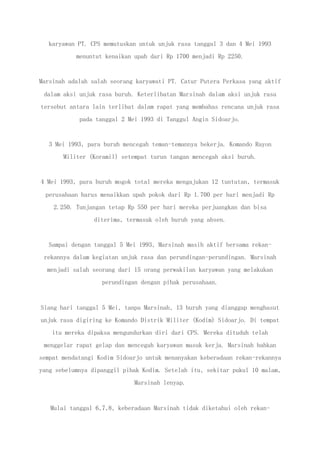 karyawan PT. CPS memutuskan untuk unjuk rasa tanggal 3 dan 4 Mei 1993
menuntut kenaikan upah dari Rp 1700 menjadi Rp 2250.
Marsinah adalah salah seorang karyawati PT. Catur Putera Perkasa yang aktif
dalam aksi unjuk rasa buruh. Keterlibatan Marsinah dalam aksi unjuk rasa
tersebut antara lain terlibat dalam rapat yang membahas rencana unjuk rasa
pada tanggal 2 Mei 1993 di Tanggul Angin Sidoarjo.
3 Mei 1993, para buruh mencegah teman-temannya bekerja. Komando Rayon
Militer (Koramil) setempat turun tangan mencegah aksi buruh.
4 Mei 1993, para buruh mogok total mereka mengajukan 12 tuntutan, termasuk
perusahaan harus menaikkan upah pokok dari Rp 1.700 per hari menjadi Rp
2.250. Tunjangan tetap Rp 550 per hari mereka perjuangkan dan bisa
diterima, termasuk oleh buruh yang absen.
Sampai dengan tanggal 5 Mei 1993, Marsinah masih aktif bersama rekan-
rekannya dalam kegiatan unjuk rasa dan perundingan-perundingan. Marsinah
menjadi salah seorang dari 15 orang perwakilan karyawan yang melakukan
perundingan dengan pihak perusahaan.
Siang hari tanggal 5 Mei, tanpa Marsinah, 13 buruh yang dianggap menghasut
unjuk rasa digiring ke Komando Distrik Militer (Kodim) Sidoarjo. Di tempat
itu mereka dipaksa mengundurkan diri dari CPS. Mereka dituduh telah
menggelar rapat gelap dan mencegah karyawan masuk kerja. Marsinah bahkan
sempat mendatangi Kodim Sidoarjo untuk menanyakan keberadaan rekan-rekannya
yang sebelumnya dipanggil pihak Kodim. Setelah itu, sekitar pukul 10 malam,
Marsinah lenyap.
Mulai tanggal 6,7,8, keberadaan Marsinah tidak diketahui oleh rekan-
 