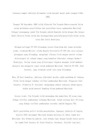 rekannya sampai akhirnya ditemukan telah menjadi mayat pada tanggal 8 Mei
1993.
Tanggal 30 September 1993 telah dibentuk Tim Terpadu Bakorstanasda Jatim
untuk melakukan penyelidikan dan penyidikan kasus pembunuhan Marsinah.
Sebagai penanggung jawab Tim Terpadu adalah Kapolda Jatim dengan Dan Satgas
Kadit Reserse Polda Jatim dan beranggotakan penyidik/penyelidik Polda Jatim
serta Den Intel Brawijaya.
Delapan petinggi PT CPS ditangkap secara diam-diam dan tanpa prosedur
resmi, termasuk Mutiari selaku Kepala Personalia PT CPS dan satu-satunya
perempuan yang ditangkap, mengalami siksaan fisik maupun mental selama
diinterogasi di sebuah tempat yang kemudian diketahui sebagai Kodam V
Brawijaya. Setiap orang yang diinterogasi dipaksa mengaku telah membuat
skenario dan menggelar rapat untuk membunuh Marsinah. Pemilik PT CPS, Yudi
Susanto, juga termasuk salah satu yang ditangkap.
Baru 18 hari kemudian, akhirnya diketahui mereka sudah mendekam di tahanan
Polda Jatim dengan tuduhan terlibat pembunuhan Marsinah. Pengacara Yudi
Susanto, Trimoelja D. Soerjadi, mengungkap adanya rekayasa oknum aparat
kodim untuk mencari kambing hitam pembunuh Marsinah.
Secara resmi, Tim Terpadu telah menangkap dan memeriksa 10 orang yang
diduga terlibat pembunuhan terhadap Marsinah. Salah seorang dari 10 orang
yang diduga terlibat pembunuhan tersebut adalah Anggota TNI.
Hasil penyidikan polisi ketika menyebutkan, Suprapto (pekerja di bagian
kontrol CPS) menjemput Marsinah dengan motornya di dekat rumah kos
Marsinah. Dia dibawa ke pabrik, lalu dibawa lagi dengan Suzuki Carry putih
ke rumah Yudi Susanto di Jalan Puspita, Surabaya. Setelah tiga hari
 