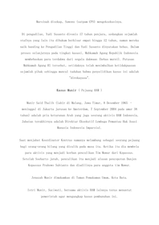 Marsinah disekap, Suwono (satpam CPS) mengeksekusinya.
Di pengadilan, Yudi Susanto divonis 17 tahun penjara, sedangkan sejumlah
stafnya yang lain itu dihukum berkisar empat hingga 12 tahun, namun mereka
naik banding ke Pengadilan Tinggi dan Yudi Susanto dinyatakan bebas. Dalam
proses selanjutnya pada tingkat kasasi, Mahkamah Agung Republik Indonesia
membebaskan para terdakwa dari segala dakwaan (bebas murni). Putusan
Mahkamah Agung RI tersebut, setidaknya telah menimbulkan ketidakpuasan
sejumlah pihak sehingga muncul tuduhan bahwa penyelidikan kasus ini adalah
"direkayasa".
Kasus Munir ( Pejuang HAM )
Munir Said Thalib (lahir di Malang, Jawa Timur, 8 Desember 1965 –
meninggal di Jakarta jurusan ke Amsterdam, 7 September 2004 pada umur 38
tahun) adalah pria keturunan Arab yang juga seorang aktivis HAM Indonesia.
Jabatan terakhirnya adalah Direktur Eksekutif Lembaga Pemantau Hak Asasi
Manusia Indonesia Imparsial.
Saat menjabat Koordinator Kontras namanya melambung sebagai seorang pejuang
bagi orang-orang hilang yang diculik pada masa itu. Ketika itu dia membela
para aktivis yang menjadi korban penculikan Tim Mawar dari Kopassus.
Setelah Soeharto jatuh, penculikan itu menjadi alasan pencopotan Danjen
Kopassus Prabowo Subianto dan diadilinya para anggota tim Mawar.
Jenazah Munir dimakamkan di Taman Pemakaman Umum, Kota Batu.
Istri Munir, Suciwati, bersama aktivis HAM lainnya terus menuntut
pemerintah agar mengungkap kasus pembunuhan ini.
 