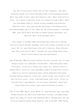 Tiga jam setelah pesawat GA-974 take off dari Singapura, awak kabin
melaporkan kepada pilot Pantun Matondang bahwa seorang penumpang bernama
Munir yang duduk di kursi nomor 40 G menderita sakit. Munir bolak balik ke
toilet. Pilot meminta awak kabin untuk terus memonitor kondisi Munir. Munir
pun dipindahkan duduk di sebelah seorang penumpang yang kebetulan
berprofesi dokter yang juga berusaha menolongnya. Penerbangan menuju
Amsterdam menempuh waktu 12 jam. Namun dua jam sebelum mendarat 7 September
2004, pukul 08.10 waktu Amsterdam di bandara Schipol Amsterdam, saat
diperiksa, Munir telah meninggal dunia.
Pada tanggal 12 November 2004 dikeluarkan kabar bahwa polisi Belanda
(Institut Forensik Belanda) menemukan jejak-jejak senyawa arsenikum setelah
otopsi. Hal ini juga dikonfirmasi oleh polisi Indonesia. Belum diketahui
siapa yang telah meracuni Munir, meskipun ada yang menduga bahwa oknum-
oknum tertentu memang ingin menyingkirkannya.
Pada 20 Desember 2005 Pollycarpus Budihari Priyanto dijatuhi vonis 14 tahun
hukuman penjara atas pembunuhan terhadap Munir. Hakim menyatakan bahwa
Pollycarpus, seorang pilot Garuda yang sedang cuti, menaruh arsenik di
makanan Munir, karena dia ingin mendiamkan pengkritik pemerintah tersebut.
Hakim Cicut Sutiarso menyatakan bahwa sebelum pembunuhan Pollycarpus
menerima beberapa panggilan telepon dari sebuah telepon yang terdaftar oleh
agen intelijen senior, tetapi tidak menjelaskan lebih lanjut. Selain itu
Presiden Susilo juga membentuk tim investigasi independen, namun hasil
penyelidikan tim tersebut tidak pernah diterbitkan ke publik.
Pada 19 Juni 2008, Mayjen (purn) Muchdi Pr, yang kebetulan juga orang dekat
Prabowo Subianto dan Wakil Ketua Umum Partai Gerindra, ditangkap dengan
dugaan kuat bahwa dia adalah otak pembunuhan Munir. Beragam bukti kuat dan
kesaksian mengarah padanya.Namun demikian, pada 31 Desember 2008, Muchdi
 
