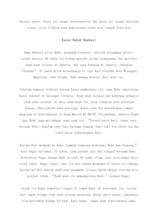 divonis bebas. Vonis ini sangat kontroversial dan kasus ini tengah ditinjau
ulang, serta 3 hakim yang memvonisnya bebas kini tengah diperiksa
Kasus Babeh Baekuni
Nama Bakeuni alias Babe, mendadak terkenal. Setelah ditangkap polisi,
lelaki berusia 50 tahun itu diduga menjadi pelaku pembunuhan dan mutilasi
anak-anak jalanan di Jakarta. Ada yang dibuang di Jakarta, sebagian
“dikubur” di sawah milik keluarganya di tepi Kali Gluthak Desa Mranggen,
Magelang, Jawa Tengah. Babe memang berasal dari desa itu.
Sebelum namanya terkenal karena kasus pembunuhan itu, nama Babe sebetulnya
hanya dikenal di kalangan terbatas: Anak-anak jalanan dan beberapa penggiat
anak-anak jalanan. Di mata anak-anak itu, yang sebagian kini beranjak
dewasa, Babe adalah dewa penolong. Bukan saja dia menyediakan tempat
menginap di kontrakannya di Gang Mesjid RT 06/02, Pulogadung, Jakarta Timur
tapi Babe juga melindungi anak-anak itu. “Pernah suatu hari, teman saya
bernama Diki, dipalak laki-laki bernama Gomgom. Laki-laki itu lebih tua dan
lebih besar dibandingkan Diki.
Ketika Diki mengadu ke Babe, Gomgom langsung didatangi Babe dan diancam,”
kata Anggi Setiawan, 17 tahun, yang pernah ikut dan tinggal bersama Babe.
Perkenalan Anggi dengan Babe terjadi 10 tahun silam, saat usia Anggi baru
tujuh tahun. Anggi ingat, saat itu dia sedang mengamen di pintu tol Cakung,
ketika melihat banyak anak-anak pengamen lainnya akrab dengan seorang pria
penjual rokok. “Anak-anak itu memanggilnya Babe,” kenang Anggi.
Sejak itu Anggi kemudian tinggal di rumah Babe. Di kontrakan itu, setiap
hari empat hingga lima anak jalanan menginap. Kalau akhir pekan, jumlahnya
bisa bertambah hingga 15 anak. Kata Anggi, semua anak diperlakukan sama.
 