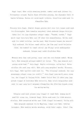 Anggi ingat, Babe selalu memotong pendek, rambut anak-anak jalanan itu.
Potongannya seragam: Bagian depan dibiarkan panjang, dan dipangkas habis di
bagian belakang. Karena air untuk mandi terbatas, bergiliran anak-anak itu
dimandikan Babe.
Biasanya kata Anggi, dimulai dengan guyuran dari atas lalu tangan anak-anak
itu direntangkan. Babe kemudian menyabuni tubuh anakanak dengan deterjen.
Sabun cuci itu juga digunakan sebagai sampo. “Nunduk, nunduk,” Anggi
masih ingat kata-kata Babe saat 10 tahun lalu memandikannya. Ketika anak-
anak itu sudah terlelap, jam dua pagi, Babe biasanya bangun dan mencuci
baju anakanak. Dia keluar rumah sekitar jam lima pagi untuk berjualan
rokok, dan kembali ke rumah sekitar jam 10 pagi untuk membangunkan
anakanak. Sarapan pagi sudah disediakan Babe.
Menunya menu ikan cuek goreng, sayur sawi dan satu baskom sambal. Malam
hari, Babe mengajak patungan membeli mi instan. “Dia juga memasok nasi
goreng untuk kami,” kata Anggi. Begitu seterusnya, setiap hari. Kalau
misalnya ada anak yang sakit, Babe pula yang mengobati mereka. Biasanya,
kata Anggi, Babe ngerokin anak-anak itu. “Dia disayangi anakanak, dan saya
menganggap sebagai orang tua sendiri,” kata Anggi yang masih punya orang
tua, dan tinggal di Tanjung Priok. Sumber Unicef Deni 13 tahun yang juga
pernah tinggal di kontrakan Babe bercerita, Babe selalu mengajarkan anak-
anak itu agar uang hasil mengamen dikumpulkan dan diberikan kepada orang
tua masing-masing.
Sebagian anak-anak jalanan yang tinggal di rumah Babe, memang masih
memiliki orang tua, termasuk Anggi. Kalau anak-anak itu tidak menurut,
misalnya, Babe mengancam mereka agar tidak tinggal bersamanya. Sering pula
Babe mengajak anakanak itu ke Magelang, tempat asal Babe. Sebelum
berangkat, Babe meminta mereka menabung, untuk bekal ongkos. Sehari lima
 