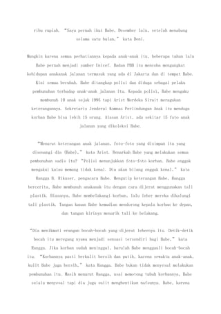 ribu rupiah. “Saya pernah ikut Babe, Desember lalu, setelah menabung
selama satu bulan,” kata Deni.
Mungkin karena semua perhatiannya kepada anak-anak itu, beberapa tahun lalu
Babe pernah menjadi sumber Unicef. Badan PBB itu mencoba mengangkat
kehidupan anakanak jalanan termasuk yang ada di Jakarta dan di tempat Babe.
Kini semua berubah. Babe ditangkap polisi dan diduga sebagai pelaku
pembunuhan terhadap anak-anak jalanan itu. Kepada polisi, Babe mengaku
membunuh 10 anak sejak 1995 tapi Arist Merdeka Sirait meragukan
keterangannya. Sekretaris Jenderal Komnas Perlindungan Anak itu menduga
korban Babe bisa lebih 15 orang. Alasan Arist, ada sekitar 15 foto anak
jalanan yang dikoleksi Babe.
“Menurut keterangan anak jalanan, foto-foto yang disimpan itu yang
disenangi dia (Babe),” kata Arist. Benarkah Babe yang melakukan semua
pembunuhan sadis itu? “Polisi menunjukkan foto-foto korban. Babe enggak
mengakui kalau memang tidak kenal. Dia akan bilang enggak kenal,” kata
Rangga B. Rikuser, pengacara Babe. Mengutip keterangan Babe, Rangga
bercerita, Babe membunuh anakanak itu dengan cara dijerat menggunakan tali
plastik. Biasanya, Babe membelakangi korban, lalu leher mereka dikalungi
tali plastik. Tangan kanan Babe kemudian mendorong kepala korban ke depan,
dan tangan kirinya menarik tali ke belakang.
“Dia menikmati erangan bocah-bocah yang dijerat lehernya itu. Detik-detik
bocah itu meregang nyawa menjadi sensasi tersendiri bagi Babe,” kata
Rangga. Jika korban sudah meninggal, barulah Babe menggauli bocah-bocah
itu. “Korbannya pasti berkulit bersih dan putih, karena sewaktu anak-anak,
kulit Babe juga bersih,” kata Rangga. Babe bukan tidak menyesal melakukan
pembunuhan itu. Masih menurut Rangga, usai memotong tubuh korbannya, Babe
selalu menyesal tapi dia juga sulit menghentikan nafsunya. Babe, karena
 