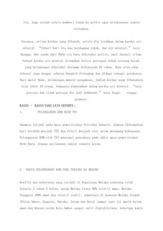 itu, juga seolah selalu memberi tanda ke polisi agar kelakuannya segera
terungkap.
Caranya, setiap korban yang dibunuh, selalu dia letakkan dalam kardus air
mineral. “Sehari-hari dia kan berdagang rokok, dan air mineral,” kata
Rangga. Dan tanda dari Babe itu baru diketahui polisi, awal Januari silam:
Sebuah kardus air mineral ditemukan berisi potongan tubuh seorang bocah,
yang belakangan diketahui bernama Ardiansyah 10 tahun. Babe atau yang
dikenal juga dengan sebutan Bungkih ditangkap dan diduga sebagai pelakunya.
Dari mulut Babe, belakangan muncul pengakuan, jumlah korban yang dibunuhnya
bisa lebih 10 orang. Semuanya dimasukkan dalam kardus air mineral. “Saya
percaya dan tidak percaya dia jadi pembunuh,” kata Anggi. _ rangga
prakoso.
KASUS – KASUS YANG LAIN SEPERTI :
1. PELANGGARAN HAM OLEH TNI
Umumnya terjadi pada masa pemerintahan Presiden Suharto, dimana (dikemudian
hari berubah menjadi TNI dan Polri) menjadi alat untuk menopang kekuasaan.
Pelanggaran HAM oleh TNI mencapai puncaknya pada akhir masa pemerintahan
Orde Baru, dimana perlawanan rakyat semakin keras.
2. KASUS PELANGGARAN HAM YANG TERJADI DI MALUKU
Konflik dan kekerasan yang terjadi di Kepulauan Maluku sekarang telah
berusia 2 tahun 5 bulan; untuk Maluku Utara 80% relatif aman, Maluku
Tenggara 100% aman dan relatif stabil, sementara di kawasan Maluku Tengah
(Pulau Ambon, Saparua, Haruku, Seram dan Buru) sampai saat ini masih belum
aman dan khusus untuk Kota Ambon sangat sulit diprediksikan, beberapa waktu
 