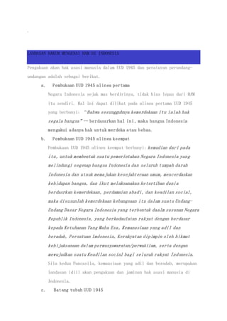 .
LANDASAN HAKUM MENGENAI HAM DI INDONESIA
Pengakuan akan hak asasi manusia dalam UUD 1945 dan peraturan perundang-
undangan adalah sebagai berikut.
a. Pembukaan UUD 1945 alinea pertama
Negara Indonesia sejak mas berdirinya, tidak bias lepas dari HAM
itu sendiri. Hal ini dapat dilihat pada alinea pertama UUD 1945
yang berbunyi: “Bahwa sesungguhnya kemerdekaan itu ialah hak
segala bangsa”… berdasarkan hal ini, maka bangsa Indonesia
mengakui adanya hak untuk merdeka atau bebas.
b. Pembukaan UUD 1945 alinea keempat
Pembukaan UUD 1945 alinea keempat berbunyi: kemudian dari pada
itu, untuk membentuk suatu pemerintahan Negara Indonesia yang
melindungi segenap bangsa Indonesia dan seluruh tumpah darah
Indonesia dan utnuk memajukan kesejahteraan umum, mencerdaskan
kehidupan bangsa, dan ikut melaksanakan ketertiban dunia
berdasrkan kemerdekaan, perdamaian abadi, dan keadilan social,
maka disusunlah kemerdekaan kebangsaan itu dalam suatu Undang-
Undang Dasar Negara Indonesia yang terbentuk daalm susunan Negara
Republik Indonesia, yang berkedaulatan rakyat dengan berdasar
kepada Ketuhanan Yang Maha Esa, Kemanusiaan yang adil dan
beradab, Persatuan Imdonesia, Kerakyatan dipimpin oleh hikmat
kebijaksanaan dalam permusyawaratan/perwakilam, serta dengan
mewujudkan suatu Keadilan social bagi seluruh rakyat Indonesia.
Sila kedua Pancasila, kemausiaan yang adil dan beradab, merupakan
landasan idiil akan pengakuan dan jaminan hak asasi manusia di
Indonesia.
c. Batang tubuh UUD 1945
 