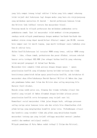 yang lalu sempat tenang tetapi sekitar 1 bulan yang lalu sampai sekarang
telah terjadi aksi kekerasan lagi dengan modus yang baru ala ninja/penyusup
yang melakukan operasinya di daerah – daerah perbatasan kawasan Islam
dan Kristen (ada indikasi tentara dan masyarakat biasa).
Penyusup masuk ke wilayah perbatasan dan melakukan pembunuhan serta
pembakaran rumah. Saat ini masyarakat telah membuat sistem pengamanan
swadaya untuk wilayah pemukimannya dengan membuat barikade-barikade dan
membuat aturan orang dapat masuk/keluar dibatasi sampai jam 20.00, suasana
kota sampai saat ini masih tegang, juga masih terdengar suara tembakan atau
bom di sekitar kota.
Akibat konflik/kekerasan ini tercatat 8000 orang tewas, sekitar 4000 orang
luka – luka, ribuan rumah, perkantoran dan pasar dibakar, ratusan sekolah
hancur serta terdapat 692.000 jiwa sebagai korban konflik yang sekarang
telah menjadi pengungsi di dalam/luar Maluku.
Masyarakat kini semakin tidak percaya dengan dengan upaya – upaya
penyelesaian konflik yang dilakukan karena ketidak-seriusan dan tidak
konsistennya pemerintah dalam upaya penyelesaian konflik, ada ketakutan di
masyarakat akan diberlakukannya Daerah Operasi Militer di Ambon dan juga
ada pemahaman bahwa umat Islam dan Kristen akan saling menyerang bila
Darurat Sipil dicabut.
Banyak orang sudah putus asa, bingung dan trauma terhadap situasi dan
kondisi yang terjadi di Ambon ditambah dengan ketidak-jelasan proses
penyelesaian konflik serta ketegangan yang terjadi saat ini.
Komunikasi sosial masyarakat tidak jalan dengan baik, sehingga perasaan
saling curiga antar kawasan terus ada dan selalu bisa dimanfaatkan oleh
pihak ketiga yang menginginkan konmflik jalan terus. Perkembangan situasi
dan kondisis yang terakhir tidak ada pihak yang menjelaskan kepada
masyarakat tentang apa yang terjadi sehingga masyrakat mencari jawaban
sendiri dan membuat antisipasi sendiri.
Wilayah pemukiman di Kota Ambon sudah terbagi 2 (Islam dan Kristen),
 