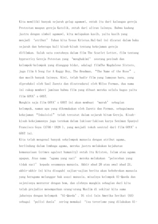 Kita memiliki banyak sejarah gelap agamawi, entah itu dari kalangan gereja
Protestan maupun gereja Katolik, entah dari aliran lainnya. Bahwa kadang
justru dengan simbol agamawi, kita melupakan kasih, yaitu kasih yang
menjadi ‘atribut’ Tuhan kita Yesus Kristus.Hal-hal ini dicatat dalam buku
sejarah dan beberapa kali kisah-kisah tentang kekejaman gereja
difilmkan. Salah satu contohnya dalam film The Scarlet Letter, film tentang
hyprocricy Gereja Potestan yang ‘menghakimi’ seorang pezinah dan
kelompok-kelompok yang dianggap bidat, adalagi filmThe Magdalene Sisters,
juga film A Song for A Raggy Boy, The Headman, “The Name of the Rose” ,
dan masih banyak lainnya. Kini, telah hadir film yang lumayan baru, yang
diproduksi oleh Saul Zaentz dan disutradarai oleh Milos Forman, dua nama
ini cukup memberi jaminan bahwa film yang dibuat mereka selalu bagus yaitu
film GOYA’s GOST.
Mungkin saja film GOYA’s GOST ini akan membuat ‘marah’ sebagian
kelompok, namun apa yang dikemukakan oleh Zaentz dan Forman, sebagaimana
kekejaman “Inkuisisi” telah tercatat dalam sejarah hitam Gereja. Kisah-
kisah kekejamannya juga terekam dalam lukisan-lukisan karya Seniman Spanyol
Francisco Goya (1746–1828 ), yang menjadi tokoh sentral dari film GOYA’s
GOST ini.
Kita telah mengenal banyak sekelompok manusia dengan atribut agama,
berlindung dalam lembaga agama, mereka justru melakukan kejahatan
kemanusiaan (crimes against humanity) entah itu Kristen, Islam atau agama
apapun. Atas nama ‘agama yang suci’ mereka melakukan ‘pelecehan yang
tidak suci’ kepada sesamanya manusia. Akhir abad 20 atau awal abad 21,
akhir-akhir ini kita disuguhi sajian-sajian berita akan kebobrokan manusia
yang beragama melanggar hak asasi manusia, misalnya kelompok Al-Qaeda dan
sejenisnya menteror dengan bom, dan olehnya mungkin sebagian dari kita
telah prejudice menempatkan orang-orang Muslim di sekitar kita sama
jahatnya dengan kelompok ‘Al-Qaeda’. Di sisi lain Amerika Serikat (AS)
sebagai ‘polisi dunia’ sering memakai ‘isu terorisme yang dilakukan Al-
 