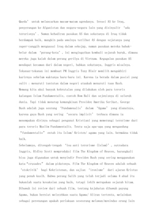 Qaeda’ untuk melancarkan macam-macam agendanya. Invasi AS ke Iraq,
penyerangan ke Afganistan dan negara-negara lain yang disinyalir ‘ada
terorisnya’. Namun kehadiran pasukan AS dan sekutunya di Iraq tidak
berdampak baik, mungkin pada awalnya terlihat AS dengan sejatanya yang
super-canggih menguasai Iraq dalam sekejap, namun pasukan mereka babak-
belur dalam ‘perang-kota’, ini mengingatkan kembali sejarah buruk, dimana
mereka juga kalah dalam perang gerilya di Vietnam. Kegagalan pasukan AS
mendapat kecaman dari dalam negeri, bahkan sekutunya, Inggris misalnya.
Tekanan-tekanan ini membuat PM Inggris Tony Blair memilih mengakhiri
karirnya sebelum waktunya baru-baru ini. Karena ia berada dalam posisi yang
sulit : menuruti tuntutan dalam negeri ataukah menuruti tuan Bush.
Memang kita akui banyak kebrutalan yang dilakukan oleh para teroris
kalangan Islam Fundamentalis, contoh Bom Bali dan sejenisnya di seluruh
dunia. Tapi tidak menutup kemungkinan Presiden Amerika Serikat, George
Bush adalah juga seorang ‘Fundamenalis’ dalam ‘Agama’ yang dianutnya,
karena gaya Bush yang sering ‘secara implisit’ terbaca dimana ia
menempakan dirinya sebagai penganut Kristiani yang memerangi terorisme dari
para teroris Muslim Fundamentalis. Tentu saja apa-apa yang mengandung
“fundamentalis” entah itu Islam/ Kristen/ agama yang lain, bermakna tidak
baik.
Sebelumnya, ditengah-tengah ‘isu anti terorisme (Islam)’, sutradara
Inggris, Ridley Scott memproduksi film The Kingdom of Heaven, barangkali
bisa juga digunakan untuk menyindir Presiden Bush yang sering menggunakan
kata“crusades” dalam pidatonya. Film The Kingdom of Heaven adalah sebuah
‘otokritik’ bagi Kekristenan, dan sajian ‘ironisme’ dari ajaran Kristus
yang penuh kasih. Bahwa perang Salib yang telah terjadi selama 4 abad itu
bukanlah suatu kesaksian yang baik, tetapi lebih merupakan sejarah hitam.
Dibawah ini review dari sebuah film, tentang kejahatan dibawah payung
Agama, bukan berniat melecehkan suatu Agama/ Aliran tertentu, melainkan
sebagai perenungan apakah perlakuan seseorang melawan/menindas orang lain
 