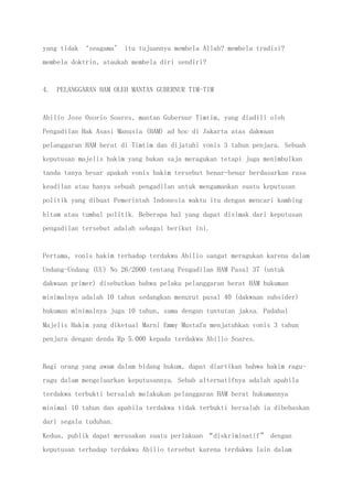 yang tidak ‘seagama’ itu tujuannya membela Allah? membela tradisi?
membela doktrin, ataukah membela diri sendiri?
4. PELANGGARAN HAM OLEH MANTAN GUBERNUR TIM-TIM
Abilio Jose Osorio Soares, mantan Gubernur Timtim, yang diadili oleh
Pengadilan Hak Asasi Manusia (HAM) ad hoc di Jakarta atas dakwaan
pelanggaran HAM berat di Timtim dan dijatuhi vonis 3 tahun penjara. Sebuah
keputusan majelis hakim yang bukan saja meragukan tetapi juga menimbulkan
tanda tanya besar apakah vonis hakim tersebut benar-benar berdasarkan rasa
keadilan atau hanya sebuah pengadilan untuk mengamankan suatu keputusan
politik yang dibuat Pemerintah Indonesia waktu itu dengan mencari kambing
hitam atau tumbal politik. Beberapa hal yang dapat disimak dari keputusan
pengadilan tersebut adalah sebagai berikut ini.
Pertama, vonis hakim terhadap terdakwa Abilio sangat meragukan karena dalam
Undang-Undang (UU) No 26/2000 tentang Pengadilan HAM Pasal 37 (untuk
dakwaan primer) disebutkan bahwa pelaku pelanggaran berat HAM hukuman
minimalnya adalah 10 tahun sedangkan menurut pasal 40 (dakwaan subsider)
hukuman minimalnya juga 10 tahun, sama dengan tuntutan jaksa. Padahal
Majelis Hakim yang diketuai Marni Emmy Mustafa menjatuhkan vonis 3 tahun
penjara dengan denda Rp 5.000 kepada terdakwa Abilio Soares.
Bagi orang yang awam dalam bidang hukum, dapat diartikan bahwa hakim ragu-
ragu dalam mengeluarkan keputusannya. Sebab alternatifnya adalah apabila
terdakwa terbukti bersalah melakukan pelanggaran HAM berat hukumannya
minimal 10 tahun dan apabila terdakwa tidak terbukti bersalah ia dibebaskan
dari segala tuduhan.
Kedua, publik dapat merasakan suatu perlakuan “diskriminatif” dengan
keputusan terhadap terdakwa Abilio tersebut karena terdakwa lain dalam
 