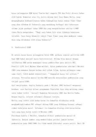 kasus pelanggaran HAM berat Timtim dari anggota TNI dan Polri divonis bebas
oleh hakim. Komentar atas itu justru datang dari Jose Ramos Horta, yang
mengungkapkan kekhawatirannya bahwa kemungkinan hanya rakyat Timor Timur
yang akan dihukum di Indonesia yang mendukung berbagai aksi kekerasan
selama jajak pendapat tahun 1999 dan yang mengakibatkan sekitar 1.000
tewas.Horta mengatakan, “Bagi saya bukan fair atau tidaknya keputusan
tersebut. Saya hanya khawatir rakyat Timor Timur yang akan membayar semua
dosa yang dilakukan oleh orang Indonesia”
5. Kontroversi G30S
Di antara kasus-kasus pelanggaran berat HAM, perkara seputar peristiwa G30S
bagi KKR bakal menjadi kasus kontroversial. Dilema bisa muncul dengan
terlibatnya KKR untuk memangani kasus pembersihan para aktivis PKI.
Peneliti LIPI Asvi Marwan Adam melihat, kalau pembantaian sebelum 1 Oktober
1965 yang memakan banyak korban dari pihak Islam, karena pelakunya sama-
sama sipil, lebih mudah rekonsiliasi. ”Anggaplah kasus ini selesai,”
jelasnya. Persoalan muncul ketika KKR mencoba menyesaikan pembantaian yang
terjadi pasca G30S.
Asvi menjelaskan, begitu Soeharto pada 1 Oktober 1965 berhasil menguasai
keadaan, sore harinya keluar pengumuman Peperalda Jaya yang melarang semua
surat kabar terbit –kecuali Angkatan Bersenjata (AB) dan Berita Yudha.
Dengan begitu, seluruh informasi dikuasai tentara.
Berita yang terbit oleh kedua koran itu kemudian direkayasa untuk
mengkambinghitamkan PKI sebagai dalang G30S yang didukung Gerwani sebagai
simbol kebejatan moral. Informasi itu kemudian diserap oleh koran-koran
lain yang baru boleh terbit 6 Oktober 1965.
Percobaan kudeta 1 Oktober, kemudian diikuti pembantaian massal di
Indonesia. Banyak sumber yang memberitakan perihal jumlah korban
pembantaian pada 1965/1966 itu tidak mudah diketahui secara persis. Dari 39
 