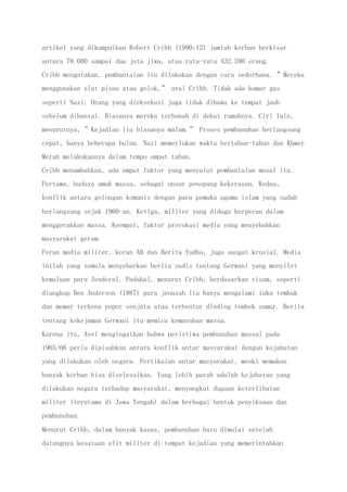 artikel yang dikumpulkan Robert Cribb (1990:12) jumlah korban berkisar
antara 78.000 sampai dua juta jiwa, atau rata-rata 432.590 orang.
Cribb mengatakan, pembantaian itu dilakukan dengan cara sederhana. ”Mereka
menggunakan alat pisau atau golok,” urai Cribb. Tidak ada kamar gas
seperti Nazi. Orang yang dieksekusi juga tidak dibawa ke tempat jauh
sebelum dibantai. Biasanya mereka terbunuh di dekat rumahnya. Ciri lain,
menurutnya, ”Kejadian itu biasanya malam.” Proses pembunuhan berlangsung
cepat, hanya beberapa bulan. Nazi memerlukan waktu bertahun-tahun dan Khmer
Merah melakukannya dalam tempo empat tahun.
Cribb menambahkan, ada empat faktor yang menyulut pembantaian masal itu.
Pertama, budaya amuk massa, sebagai unsur penopang kekerasan. Kedua,
konflik antara golongan komunis dengan para pemuka agama islam yang sudah
berlangsung sejak 1960-an. Ketiga, militer yang diduga berperan dalam
menggerakkan massa. Keempat, faktor provokasi media yang menyebabkan
masyarakat geram.
Peran media militer, koran AB dan Berita Yudha, juga sangat krusial. Media
inilah yang semula menyebarkan berita sadis tentang Gerwani yang menyilet
kemaluan para Jenderal. Padahal, menurut Cribb, berdasarkan visum, seperti
diungkap Ben Anderson (1987) para jenazah itu hanya mengalami luka tembak
dan memar terkena popor senjata atau terbentur dinding tembok sumur. Berita
tentang kekejaman Gerwani itu memicu kemarahan massa.
Karena itu, Asvi mengingatkan bahwa peristiwa pembunuhan massal pada
1965/66 perlu dipisahkan antara konflik antar masyarakat dengan kejahatan
yang dilakukan oleh negara. Pertikaian antar masyarakat, meski memakan
banyak korban bisa diselesaikan. Yang lebih parah adalah kejahatan yang
dilakukan negara terhadap masyarakat, menyangkut dugaan keterlibatan
militer (terutama di Jawa Tengah) dalam berbagai bentuk penyiksaan dan
pembunuhan.
Menurut Cribb, dalam banyak kasus, pembunuhan baru dimulai setelah
datangnya kesatuan elit militer di tempat kejadian yang memerintahkan
 