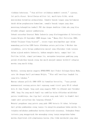 tindakan kekerasan. ”Atau militer setidaknya memberi contoh,” ujarnya.
Ini perlu diusut. Keterlibatan militer ini, masih kata Cribb, untuk
menciptakan kerumitan permasalahan. Semakin banyak tangan yang berlumuran
darah dalam penghancuran komunisme, semakin banyak tangan yang akan
menentang kebangkitan kembali PKI dan dengan demikian tidak ada yang bisa
dituduh sebagai sponsor pembantaian.
Sebuah sarasehan Generasi Muda Indonesia yang diselenggarakan di Univesitas
Leuwen Belgia 23 September 2000 dengan tema ”Mawas Diri Peristiwa 1965:
Sebuah Tinjauan Ulang Sejarah”, secara tegas menyimpulkan agar dalam
memandang peristiwa G30S harus dibedakan antara peristiwa 1 Oktober dan
sesudahnya, yaitu berupa pembantaian massal yang dikatakan tiada taranya
dalam sejarah modern Indonesia, bahkan mungkin dunia, sampai hari ini.
Peritiwa inilah, simpul pertemuan itu, merupakan kenyataan gamblang yang
pernah disaksikan banyak orang dan masih menjadi memoar kolektif sebagian
mereka yang masih hidup.
Hardoyo, seorang mantan anggota DPRGR/MPRS dari Fraksi Golongan Karya Muda,
satu ide dengan hasil pertemuan Belgia. ”Biar adil mestinya langkah itu
yang kita lakukan.”
Mantan tahanan politik 1966-1979 ini kemudian bercerita. “saya pernah
mewawancarai seorang putera dari sepasang suami-isteri guru SD di sebuah
kota di Jawa Tengah. Sang ayah yang anggota PGRI itu dibunuh awal November
1965. Sang ibu yang masih hamil tua sembilan bulan dibiarkan melahirkan
putera terakhirnya, dan tiga hari setelah sang anak lahir ia diambil dari
rumah sakit persalinan dan langsung dibunuh.”
Menurut pengakuan sang putera yang pada 1965 berusia 14 tahun, keluarga
dari pelaku pembunuhan orang tuanya itu mengirim pengakuan bahwa mereka itu
terpaksa melakukan pembunuhan karena diperintah atasannya. Sedangkan Ormas
tertentu yang menggeroyok dan menangkap orang tuanya mengatakan bahwa
mereka diperintah oleh pimpinannya karena jika tidak merekalah yang akan
 
