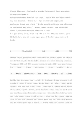 dibunuh. Pimpinannya itu kemudian mengakui bahwa mereka hanya meneruskan
perintah yang berwajib.
Hardoyo menambahkan: kemudian saya tanya, ”Apakah Anda menyimpan dendam?”
Sang anak menjawab, ”Semula Ya.” Tapi setelah kami mempelajari
masalahnya, dendam saya hilang. ”Mereka hanyalah pelaksana yang sebenarnya
tak tahu menahu masalahnya.” Mereka, tambah Hardoyo, juga bagian dari
korban sejarah dalam berbagai bentuk dan sisinya.
Bisa jadi memang benar, dalam soal G30S atau soal PKI pada umumnya, peran
KKR kelak harus memilah secara tegas, pasca 1 Oktober versus sebelum 1
Oktober.
1. PELANGGARAN HAM OLEH TNI
umumnya terjadi pada masa pemerintahan Presiden Suharto, dimana (dikemudian
hari berubah menjadi TNI dan Polri) menjadi alat untuk menopang kekuasaan.
Pelanggaran HAM oleh TNI mencapai puncaknya pada akhir masa pemerintahan
Orde Baru, dimana perlawanan rakyat semakin keras.
2. KASUS PELANGGARAN HAM YANG TERJADI DI MALUKU
Konflik dan kekerasan yang terjadi di Kepulauan Maluku sekarang telah
berusia 2 tahun 5 bulan; untuk Maluku Utara 80% relatif aman, Maluku
Tenggara 100% aman dan relatif stabil, sementara di kawasan Maluku Tengah
(Pulau Ambon, Saparua, Haruku, Seram dan Buru) sampai saat ini masih belum
aman dan khusus untuk Kota Ambon sangat sulit diprediksikan, beberapa waktu
yang lalu sempat tenang tetapi sekitar 1 bulan yang lalu sampai sekarang
telah terjadi aksi kekerasan lagi dengan modus yang baru ala ninja/penyusup
yang melakukan operasinya di daerah – daerah perbatasan kawasan Islam dan
 
