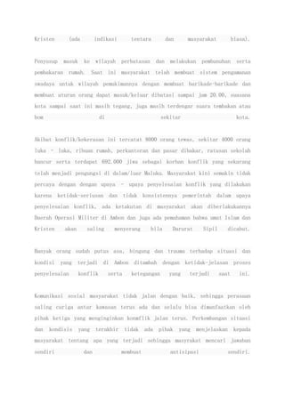 Kristen (ada indikasi tentara dan masyarakat biasa).
Penyusup masuk ke wilayah perbatasan dan melakukan pembunuhan serta
pembakaran rumah. Saat ini masyarakat telah membuat sistem pengamanan
swadaya untuk wilayah pemukimannya dengan membuat barikade-barikade dan
membuat aturan orang dapat masuk/keluar dibatasi sampai jam 20.00, suasana
kota sampai saat ini masih tegang, juga masih terdengar suara tembakan atau
bom di sekitar kota.
Akibat konflik/kekerasan ini tercatat 8000 orang tewas, sekitar 4000 orang
luka – luka, ribuan rumah, perkantoran dan pasar dibakar, ratusan sekolah
hancur serta terdapat 692.000 jiwa sebagai korban konflik yang sekarang
telah menjadi pengungsi di dalam/luar Maluku. Masyarakat kini semakin tidak
percaya dengan dengan upaya – upaya penyelesaian konflik yang dilakukan
karena ketidak-seriusan dan tidak konsistennya pemerintah dalam upaya
penyelesaian konflik, ada ketakutan di masyarakat akan diberlakukannya
Daerah Operasi Militer di Ambon dan juga ada pemahaman bahwa umat Islam dan
Kristen akan saling menyerang bila Darurat Sipil dicabut.
Banyak orang sudah putus asa, bingung dan trauma terhadap situasi dan
kondisi yang terjadi di Ambon ditambah dengan ketidak-jelasan proses
penyelesaian konflik serta ketegangan yang terjadi saat ini.
Komunikasi sosial masyarakat tidak jalan dengan baik, sehingga perasaan
saling curiga antar kawasan terus ada dan selalu bisa dimanfaatkan oleh
pihak ketiga yang menginginkan konmflik jalan terus. Perkembangan situasi
dan kondisis yang terakhir tidak ada pihak yang menjelaskan kepada
masyarakat tentang apa yang terjadi sehingga masyrakat mencari jawaban
sendiri dan membuat antisipasi sendiri.
 