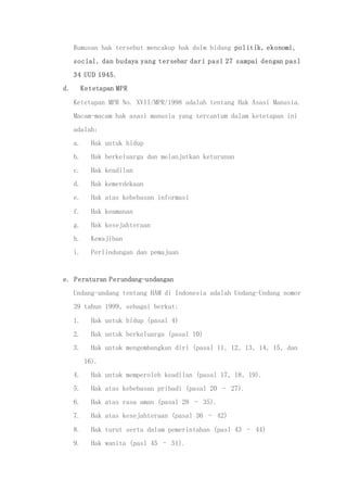 Rumusan hak tersebut mencakup hak dalm bidang politik, ekonomi,
social, dan budaya yang tersebar dari pasl 27 sampai dengan pasl
34 UUD 1945.
d. Ketetapan MPR
Ketetapan MPR No. XVII/MPR/1998 adalah tentang Hak Asasi Manusia.
Macam-macam hak asasi manusia yang tercantum dalam ketetapan ini
adalah:
a. Hak untuk hidup
b. Hak berkeluarga dan melanjutkan keturunan
c. Hak keadilan
d. Hak kemerdekaan
e. Hak atas kebebasan informasi
f. Hak keamanan
g. Hak kesejahteraan
h. Kewajiban
i. Perlindungan dan pemajuan
e. Peraturan Perundang-undangan
Undang-undang tentang HAM di Indonesia adalah Undang-Undang nomor
39 tahun 1999, sebagai berkut:
1. Hak untuk hidup (pasal 4)
2. Hak untuk berkeluarga (pasal 10)
3. Hak untuk mengembangkan diri (pasal 11, 12, 13, 14, 15, dan
16).
4. Hak untuk memperoleh keadilan (pasal 17, 18, 19).
5. Hak atas kebebasan pribadi (pasal 20 – 27).
6. Hak atas rasa aman (pasal 28 – 35).
7. Hak atas kesejahteraan (pasal 36 – 42)
8. Hak turut serta dalam pemerintahan (pasl 43 – 44)
9. Hak wanita (pasl 45 – 51).
 