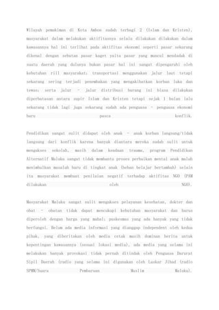 Wilayah pemukiman di Kota Ambon sudah terbagi 2 (Islam dan Kristen),
masyarakat dalam melakukan aktifitasnya selalu dilakukan dilakukan dalam
kawasannya hal ini terlihat pada aktifitas ekonomi seperti pasar sekarang
dikenal dengan sebutan pasar kaget yaitu pasar yang muncul mendadak di
suatu daerah yang dulunya bukan pasar hal ini sangat dipengaruhi oleh
kebutuhan riil masyarakat; transportasi menggunakan jalur laut tetapi
sekarang sering terjadi penembakan yang mengakibatkan korban luka dan
tewas; serta jalur – jalur distribusi barang ini biasa dilakukan
diperbatasan antara supir Islam dan Kristen tetapi sejak 1 bulan lalu
sekarang tidak lagi juga sekarang sudah ada penguasa – penguasa ekonomi
baru pasca konflik.
Pendidikan sangat sulit didapat oleh anak – anak korban langsung/tidak
langsung dari konflik karena banyak diantara mereka sudah sulit untuk
mengakses sekolah, masih dalam keadaan trauma, program Pendidikan
Alternatif Maluku sangat tidak membantu proses perbaikan mental anak malah
menimbulkan masalah baru di tingkat anak (beban belajar bertambah) selain
itu masyarakat membuat penilaian negatif terhadap aktifitas NGO (PAM
dilakukan oleh NGO).
Masyarakat Maluku sangat sulit mengakses pelayanan kesehatan, dokter dan
obat – obatan tidak dapat mencukupi kebutuhan masyarakat dan harus
diperoleh dengan harga yang mahal; puskesmas yang ada banyak yang tidak
berfungsi. Belum ada media informasi yang dianggap independent oleh kedua
pihak, yang diberitakan oleh media cetak masih dominan berita untuk
kepentingan kawasannya (sesuai lokasi media), ada media yang selama ini
melakukan banyak provokasi tidak pernah ditindak oleh Penguasa Darurat
Sipil Daerah (radio yang selama ini digunakan oleh Laskar Jihad (radio
SPMM/Suara Pembaruan Muslim Maluku).
 