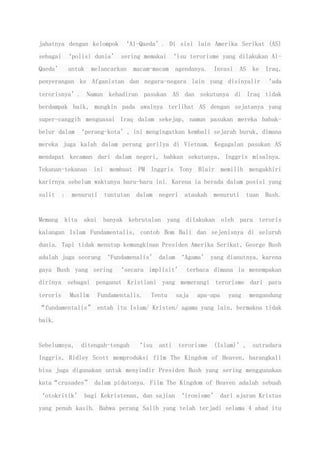 jahatnya dengan kelompok ‘Al-Qaeda’. Di sisi lain Amerika Serikat (AS)
sebagai ‘polisi dunia’ sering memakai ‘isu terorisme yang dilakukan Al-
Qaeda’ untuk melancarkan macam-macam agendanya. Invasi AS ke Iraq,
penyerangan ke Afganistan dan negara-negara lain yang disinyalir ‘ada
terorisnya’. Namun kehadiran pasukan AS dan sekutunya di Iraq tidak
berdampak baik, mungkin pada awalnya terlihat AS dengan sejatanya yang
super-canggih menguasai Iraq dalam sekejap, namun pasukan mereka babak-
belur dalam ‘perang-kota’, ini mengingatkan kembali sejarah buruk, dimana
mereka juga kalah dalam perang gerilya di Vietnam. Kegagalan pasukan AS
mendapat kecaman dari dalam negeri, bahkan sekutunya, Inggris misalnya.
Tekanan-tekanan ini membuat PM Inggris Tony Blair memilih mengakhiri
karirnya sebelum waktunya baru-baru ini. Karena ia berada dalam posisi yang
sulit : menuruti tuntutan dalam negeri ataukah menuruti tuan Bush.
Memang kita akui banyak kebrutalan yang dilakukan oleh para teroris
kalangan Islam Fundamentalis, contoh Bom Bali dan sejenisnya di seluruh
dunia. Tapi tidak menutup kemungkinan Presiden Amerika Serikat, George Bush
adalah juga seorang ‘Fundamenalis’ dalam ‘Agama’ yang dianutnya, karena
gaya Bush yang sering ‘secara implisit’ terbaca dimana ia menempakan
dirinya sebagai penganut Kristiani yang memerangi terorisme dari para
teroris Muslim Fundamentalis. Tentu saja apa-apa yang mengandung
“fundamentalis” entah itu Islam/ Kristen/ agama yang lain, bermakna tidak
baik.
Sebelumnya, ditengah-tengah ‘isu anti terorisme (Islam)’, sutradara
Inggris, Ridley Scott memproduksi film The Kingdom of Heaven, barangkali
bisa juga digunakan untuk menyindir Presiden Bush yang sering menggunakan
kata“crusades” dalam pidatonya. Film The Kingdom of Heaven adalah sebuah
‘otokritik’ bagi Kekristenan, dan sajian ‘ironisme’ dari ajaran Kristus
yang penuh kasih. Bahwa perang Salib yang telah terjadi selama 4 abad itu
 