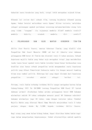 bukanlah suatu kesaksian yang baik, tetapi lebih merupakan sejarah hitam.
Dibawah ini review dari sebuah film, tentang kejahatan dibawah payung
Agama, bukan berniat melecehkan suatu Agama/ Aliran tertentu, melainkan
sebagai perenungan apakah perlakuan seseorang melawan/menindas orang lain
yang tidak ‘seagama’ itu tujuannya membela Allah? membela tradisi?
membela doktrin, ataukah membela diri sendiri?
4. PELANGGARAN HAM OLEH MANTAN GUBERNUR TIM-TIM
Abilio Jose Osorio Soares, mantan Gubernur Timtim, yang diadili oleh
Pengadilan Hak Asasi Manusia (HAM) ad hoc di Jakarta atas dakwaan
pelanggaran HAM berat di Timtim dan dijatuhi vonis 3 tahun penjara. Sebuah
keputusan majelis hakim yang bukan saja meragukan tetapi juga menimbulkan
tanda tanya besar apakah vonis hakim tersebut benar-benar berdasarkan rasa
keadilan atau hanya sebuah pengadilan untuk mengamankan suatu keputusan
politik yang dibuat Pemerintah Indonesia waktu itu dengan mencari kambing
hitam atau tumbal politik. Beberapa hal yang dapat disimak dari keputusan
pengadilan tersebut adalah sebagai berikut ini.
Pertama, vonis hakim terhadap terdakwa Abilio sangat meragukan karena dalam
Undang-Undang (UU) No 26/2000 tentang Pengadilan HAM Pasal 37 (untuk
dakwaan primer) disebutkan bahwa pelaku pelanggaran berat HAM hukuman
minimalnya adalah 10 tahun sedangkan menurut pasal 40 (dakwaan subsider)
hukuman minimalnya juga 10 tahun, sama dengan tuntutan jaksa. Padahal
Majelis Hakim yang diketuai Marni Emmy Mustafa menjatuhkan vonis 3 tahun
penjara dengan denda Rp 5.000 kepada terdakwa Abilio Soares.
Bagi orang yang awam dalam bidang hukum, dapat diartikan bahwa hakim ragu-
ragu dalam mengeluarkan keputusannya. Sebab alternatifnya adalah apabila
 